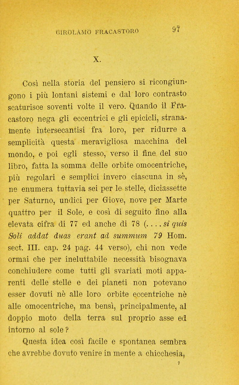 9? X. Così nella storia del pensiero si ricongiun- gono i più lontani sistemi e dal loro contrasto scaturisce soventi volte il vero. Quando il Fi*a- castoro nega gli eccentrici e gli epicicli, strana- mente ìntersecantisi fra loro, per ridurre a semplicità questa meravigliosa macchina del mondo, e poi egli stesso, verso il fine del suo libro, fatta la somma delle orbite omocentricbe, più regolari e semplici invero ciascuna in se, ne enumera tuttavia sei per le stelle, diciassette per Saturno, undici per Griove, nove per Marte quattro per il Sole, e cosi di seguito fino alla elevata cifra di 77 ed anche di 78 ( si quis Soli addai dms erant ad summum 79 Hom. sect. III. cap. 24 pag. 44 verso), chi non vede ormai che per ineluttabile necessità bisognava conchiudere come tutti gli svariati moti appa- renti delle stelle e dei pianeti non potevano esser dovuti nè alle loro orbite eccentriche nè alle omocentriche, ma bensì, principalmente, al doppio moto della terra sul proprio asse ed intorno al sole? Questa idea cosi facile e spontanea sembra che avrebbe dovuto venire in mente a chicchesia,