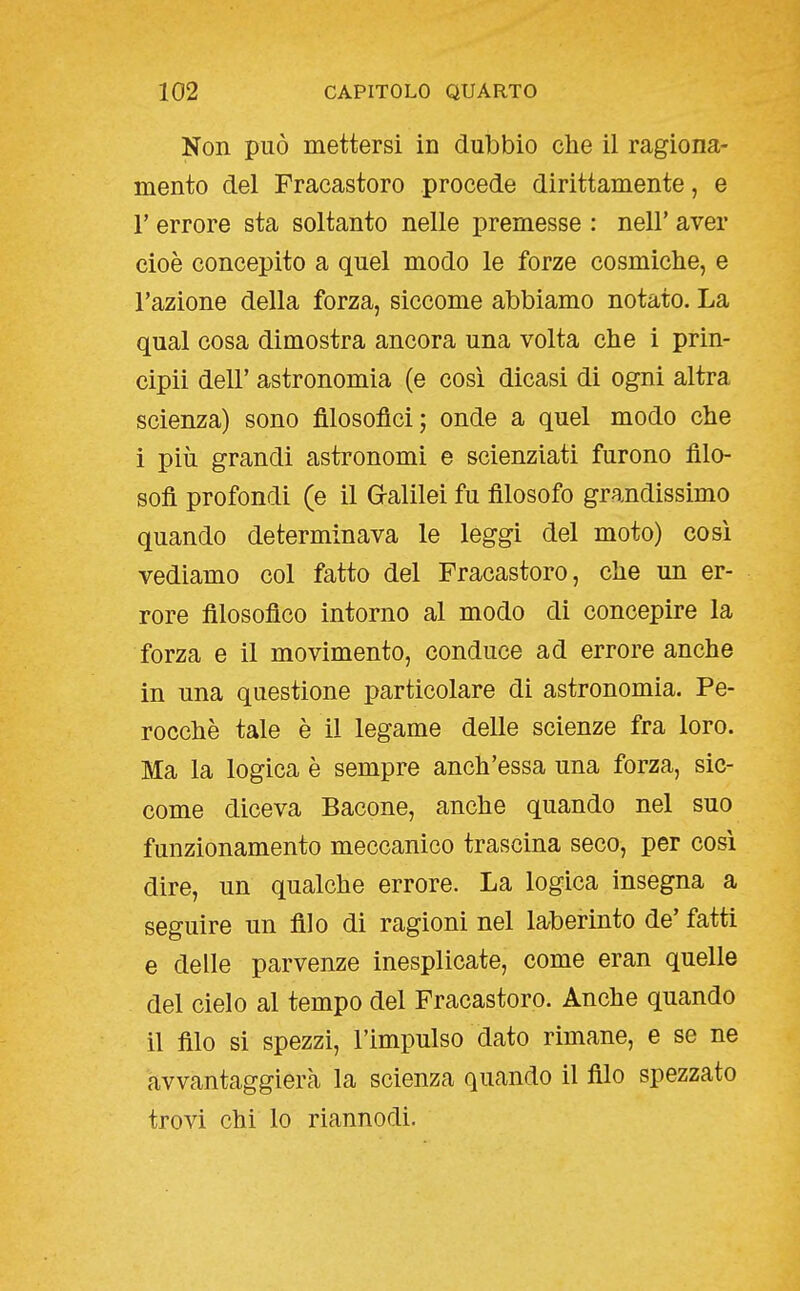 Non può mettersi in dubbio che il ragiona- mento del Fracastoro procede dirittamente, e r errore sta soltanto nelle premesse : nell' aver cioè concepito a quel modo le forze cosmiche, e l'azione della forza, siccome abbiamo notato. La qual cosa dimostra ancora una volta che i prin- cipii dell' astronomia (e cosi dicasi di ogni altra scienza) sono filosofici; onde a quel modo che i più grandi astronomi e scienziati furono filo- sofi profondi (e il Gralilei fu filosofo grandissimo quando determinava le leggi del moto) cosi vediamo col fatto del Fracastoro, che un er- rore filosofico intorno al modo di concepire la forza e il movimento, conduce ad errore anche in una questione particolare di astronomia. Pe- rocché tale è il legame delle scienze fra loro. Ma la logica è sempre anch'essa una forza, sic- come diceva Bacone, anche quando nel suo funzionamento meccanico trascina seco, per cosi dire, un qualche errore. La logica insegna a seguire un filo di ragioni nel laberinto de' fatti e delle parvenze inesplicate, come eran quelle del cielo al tempo del Fracastoro. Anche quando il filo si spezzi, l'impulso dato rimane, e se ne avvantaggierà la scienza quando il filo spezzato trovi chi lo riannodi.