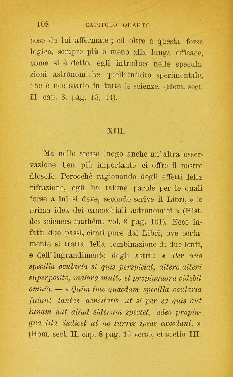 cose da lui affermate ; ed oltre a questa forza logica, sempre più o meno alla lunga efficace, come si è detto, egli introduce nelle specula- zioni astronomiche quell'intuito sperimentale, che è necessario in tutte le scienze. (Hom. sect. II. cap. 8. pag. 13, 14). XIII. Ma nello stesso luogo anche un' altra osser- vazione ben più importante ci offre il nostro filosofo. Perocché ragionando degli effetti della rifrazione, egli ha talune parole per le quali forse a lui si deve, secondo scrive il Libri, « la prima idea dei canocchiali astronomici » (Hist. des sciences mathém. voi. 3 pag. 101). Ecco in- fatti due passi, citati pure dal Libri, ove certa- mente si tratta della combinazione di due lenti, e dell' ingrandimento degli astri : « Per duo specilla ociilaria si quis perspiciat, altero alteri superposito, maiora multo et propinqiiora videUt omnia. — « Quim imo quaedam specilla ocularia fuiunt tantae densitatis ut si per ea quis aut lunam aut aliud siderum spectet, adeo propin- qua illa iudicet ut ne turres ipsas excedant. » (Hom. sect. IL cap. 8 pag. 13 verso, et sectio IH.