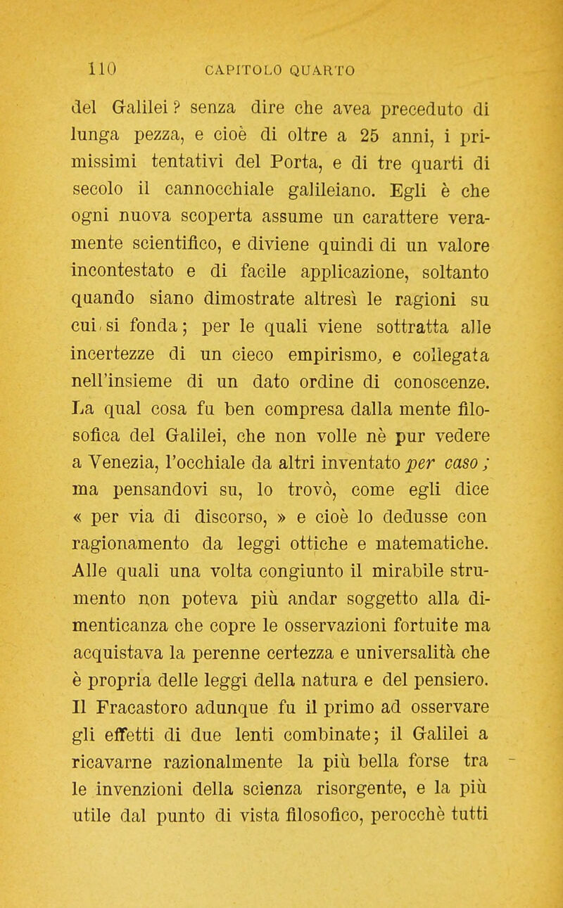 del Gcalilei ? senza dire che avea preceduto di lunga pezza, e cioè di oltre a 25 anni, i pri- missimi tentativi del Porta, e di tre quarti di secolo il cannocchiale galileiano. Egli è che ogni nuova scoperta assume un carattere vera- mente scientifico, e diviene quindi di un valore incontestato e di facile applicazione, soltanto quando siano dimostrate altresì le ragioni su cui.si fonda; per le quali viene sottratta alle incertezze di un cieco empirismo, e collegata nell'insieme di un dato ordine di conoscenze. La qual cosa fu ben compresa dalla mente filo- sofica del G-alilei, che non volle nè pur vedere a Venezia, l'occhiale da altri inventato per caso ; ma pensandovi su, lo trovò, come egli dice « per via di discorso, » e cioè lo dedusse con ragionamento da leggi ottiche e matematiche. Alle quali una volta congiunto il mirabile stru- mento non poteva più andar soggetto alla di- menticanza che copre le osservazioni fortuite ma acquistava la perenne certezza e universalità che è propria delle leggi della natura e del pensiero. Il Fracastoro adunque fu il primo ad osservare gli effetti di due lenti combinate; il G-alilei a ricavarne razionalmente la più bella forse tra - le invenzioni della scienza risorgente, e la più utile dal punto di vista filosofico, perocché tutti