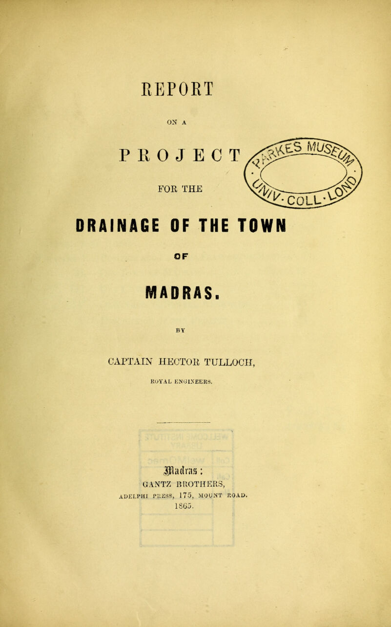 REPORT ON A PROJECT FOR THE DRAINAGE OF THE TOWN OF MADRAS. BY CAPTAIN HECTOR TULLOOH, KOYAL ENGI.\£ERS. GANTZ BROTHERS, ADELPHI PRESSj 175, MOUNT ROAD. 1865.