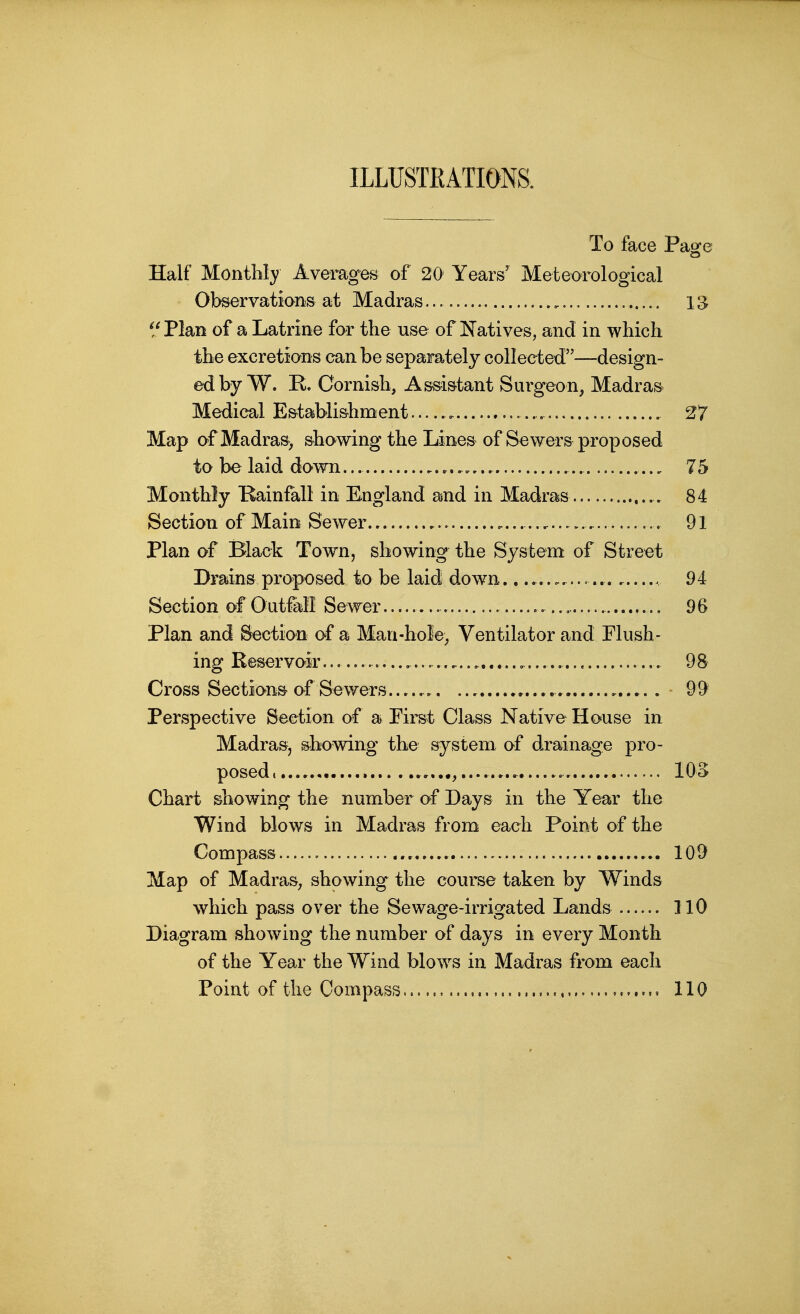 ILLUSTRATIONS. To face Page Half Monthly Averages of 20 Years' Meteorological Observations at Madras 13 ^/Plan of a Latrine for the use of !Natives, and in which the excretions can be separately collected—design- ed by W. E. Cornish, Assistant Surgeon, Madras Medical Establishment 27 Map of Madras, showing the Lines of Sewers proposed to be laid down... 75 Monthly Rainfall in England and in Madras 84 Section of Main Sewer., . 91 Plan of Black Town, showing the System of Street Drains proposed to be laid down . 94 Section of 0utfell Sewer —...., 96 Plan and Section of a Man-hole, Ventilator and Flush- ing Reservoir , 98 Cross Sections of Sewers. 99 Perspective Section of a First Class Native House in Madras, showing the system of drainage pro- posed, lOS Chart showing the number of Days in the Year the Wind blows in Madras from each Point of the Compass 109 Map of Madras, showing the coui^e taken by Winds which pass over the Sewage-irrigated Lands llO Diagram showing the number of days in every Month of the Year the Wind blows in Madras from each Point of the Compass 110