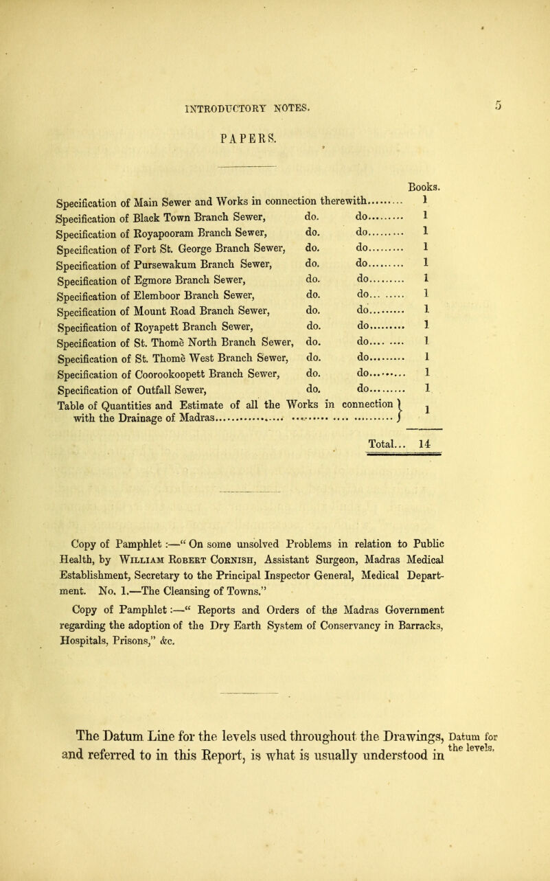 PAPERB. Books. Specification of Main Sewer and Works in connection therewith. Specification of Black Town Branch Sewer, Specification of Royapooram Branch Sewer, Specification of Fort St. George Branch Sewer, Specification of Pursewakum Branch Sewer, Specification of Egmorfi Branch Sewer, Specification of Elemboor Branch Sewer, Specification of Mount Road Branch Sewer, Specification of Royapett Branch Sewer, Specification of St. Thome North Branch Sewer, Specification of St. Thome West Branch Sewer, Specification of Coorookoopett Branch Sewer, Specification of Outfall Sewer, Table of Quantities and Estimate of all the Works in connection with the Drainage of Madras * do. do do. do do. do do. do do. do do. do .... do. do. do do. do do. do do. do. do Total... 14 Copy of Pamphlet:— On some unsolved Problems in relation to Public Health, by William Robert Cornish, Assistant Surgeon, Madras Medical Establishment, Secretary to the Principal Inspector General, Medical Depart- ment. No. 1.—The Cleansing of Towns. Copy of Pamphlet:— Reports and Orders of the Madras Government regarding the adoption of the Dry Earth System of Conservancy in Barracks, Hospitals, Prisons, &c. The Datum Line for the levels used throuo^hout the Drawinsjs, Datum the levi and referred to in this Eeport, is what is usually understood in