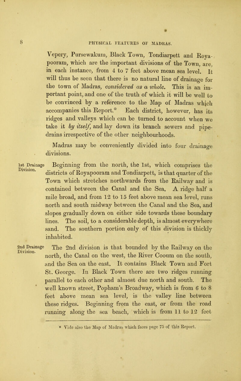Vepery, Pursewakum, Black Town, Tondiarpett and Koya- pooram, which are the important divisions of the Town, are. in each instance, from 4 to 7 feet above mean sea level. It will thus be seen that there is no natural line of drainage for the town of Madras, considered as a whole. This is an im- portant point, and one of the truth of which it will be well to be convinced by a reference to the Map of Madras which accompanies this Keport/' Each district, however, has its ridges and valleys which can be turned to account when we take it hy itself, and lay down its branch sewers and pipe- drains irrespective of the other neighbourhoods. Madras may be conveniently divided into four drainage divisions. 1st Drainage Beginning from the north, the 1st, Avhich comprises the districts of Royapooram and Tondiarpett, is that quarter of the Town which stretches northwards from the Bail way and is contained between the Canal and the Sea. A ridge half a mile broad, and from 12 to 15 feet above mean sea level, runs north and south midway between the Canal and the Sea, and slopes gradually down on either side towards these boundary lines. The soil, to a considerable depth, is almost everywhere sand. The southern portion only of this division is thickly inhabited. Snd^rainage The 2nd division is that bounded by the Railway on the north, the Canal on the west, the River Cooum on the south, a.nd the Sea on the east. It contains Black Town and Fort St. George. In Black Town there are two ridges running parallel to each other and almost due north and south. The well known street, Popham's Broadway, which is from 6 to 8 feet above mean sea level, is the valley line between these ridges. Beginning from the east, or from the road running along the sea beach, which is from 11 to 12 feet Vide also the Map of Madraa which faces page 75 of this Report.