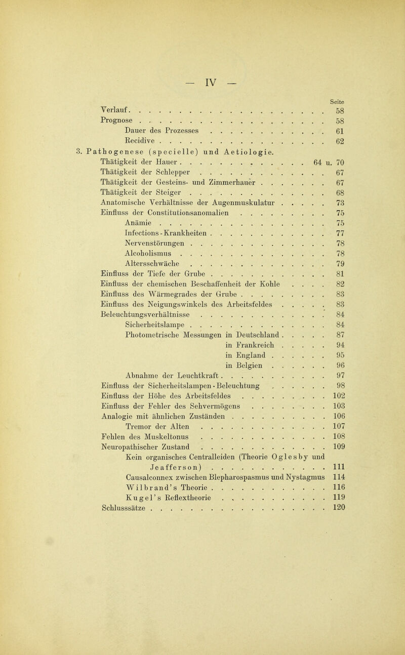 Seite Verlauf 58 Prognose . , 58 Dauer des Prozesses 61 Recidive 62 3. Pathogenese (specielle) und Aetiologie. Thätigkeit der Hauer 64 u. 70 Thätigkeit der Schlepper 67 Thätigkeit der Gesteins- und Zimmerhauer 67 Thätigkeit der Steiger . 68 Anatomische Verhältnisse der Augenmuskulatur 73 Einfluss der Constitutionsanomalien 75 Anämie 75 Infections - Krankheiten 77 Nervenstörungen 78 Alcoholismus 78 Altersschwäche 79 Einfluss der Tiefe der Grube 81 Einfluss der chemischen Beschaffenheit der Kohle .... 82 Einfluss des Wärmegrades der Grube 83 Einfluss des Neigungswinkels des Arbeitsfeldes 83 Beleuchtungsverhältnisse 84 Sicherheitslampe 84 Photometrische Messungen in Deutschland 87 in Frankreich 94 in England 95 in Belgien 96 Abnahme der Leuchtkraft 97 Einfluss der Sicherheitslampen ■ Beleuchtung 98 Einfluss der Höhe des Arbeitsfeldes 102 Einfluss der Fehler des Sehvermögens 103 Analogie mit ähnlichen Zuständen 106 Tremor der Alten 107 Fehlen des Muskeltonus . 108 Neuropathischer Zustand 109 Kein organisches Centraileiden (Theorie 0 g 1 e s b y und Jeafferson) III Causalconnex zwischen Blepharospasmus und Nystagmus 114 Wilbrand's Theorie 116 Kugel's Reflextheorie . , 119 Schlusssätze 120