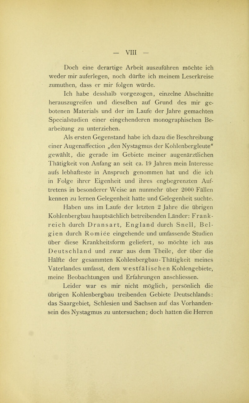 Doch eine derartige Arbeit auszuführen möchte ich weder mir auferlegen, noch dürfte ich meinem Leserkreise zumuthen, dass er mir folgen würde. Ich habe desshalb vorgezogen, einzelne Abschnitte herauszugreifen und dieselben auf Grund des mir ge- botenen Materials und der im Laufe der Jahre gemachten Specialstudien einer eingehenderen monographischen Be- arbeitung zu unterziehen. Als ersten Gegenstand habe ich dazu die Beschreibung einer Augenaffection „den Nystagmus der Kohlenbergleute gewählt, die gerade im Gebiete meiner augenärzthchen Thätigkeit von Anfang an seit ca. 19 Jahren mein Interesse aufs lebhafteste in Anspruch genommen hat und die ich in Folge ihrer Eigenheit und ihres engbegrenzten Auf- tretens in besonderer Weise an nunmehr über 2000 Fällen kennen zu lernen Gelegenheit hatte und Gelegenheit suchte. Haben uns im Laufe der letzten 2 Jahre die übrigen Kohlenbergbau hauptsächlich betreibenden Länder: Frank- reich durch Dransart, England durch Snell, Bel- gien durch Romiee eingehende und umfassende Studien über diese Krankheitsform gehefert, so möchte ich aus Deutschland und zwar aus dem Theile, der über die Hälfte der gesammten Kohlenbergbau-Thätigkeit meines Vaterlandes umfasst, dem westfälischen Kohlengebiete, meine Beobachtungen und Erfahrungen anschhessen. Leider war es mir nicht möglich, persönhch die übrigen Kohlenbergbau treibenden Gebiete Deutschlands: das Saargebiet, Schlesien und Sachsen auf das Vorhanden- sein des Nystagmus zu untersuchen; doch hatten die Herren