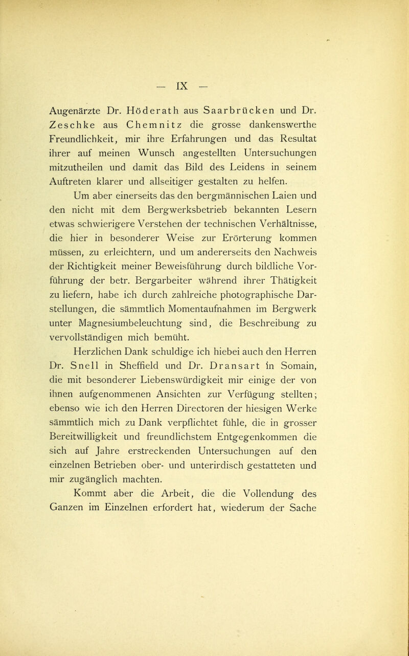 Augenärzte Dr. Roderath aus Saarbrücken und Dr. Zeschke aus Chemnitz die grosse dankenswerthe Freundhchkeit, mir ihre Erfahrungen und das Resultat ihrer auf meinen Wunsch angestellten Untersuchungen mitzutheilen und damit das Bild des Leidens in seinem Auftreten klarer und allseitiger gestalten zu helfen. Um aber einerseits das den bergmännischen Laien und den nicht mit dem Bergwerksbetrieb bekannten Lesern etwas schwierigere Verstehen der technischen Verhältnisse, die hier in besonderer Weise zur Erörterung kommen müssen, zu erleichtern, und um andererseits den Nachweis der Richtigkeit meiner Beweisführung durch bildliche Vor- führung der betr. Bergarbeiter während ihrer Thätigkeit zu liefern, habe ich durch zahlreiche photographische Dar- stellungen, die sämmtlich Momentaufnahmen im Bergwerk unter Magnesiumbeleuchtung sind, die Beschreibung zu vervollständigen mich bemüht. HerzHchen Dank schuldige ich hiebei auch den Herren Dr. Snell in Sheffield und Dr. Dransart in Somain, die mit besonderer Liebenswürdigkeit mir einige der von ihnen aufgenommenen Ansichten zur Verfügung stellten; ebenso wie ich den Herren Directoren der hiesigen Werke sämmtHch mich zu Dank verpflichtet fühle, die in grosser Bereitwilligkeit und freundlichstem Entgegenkommen die sich auf Jahre erstreckenden Untersuchungen auf den einzelnen Betrieben ober- und unterirdisch gestatteten und mir zugänglich machten. Kommt aber die Arbeit, die die Vollendung des Ganzen im Einzelnen erfordert hat, wiederum der Sache