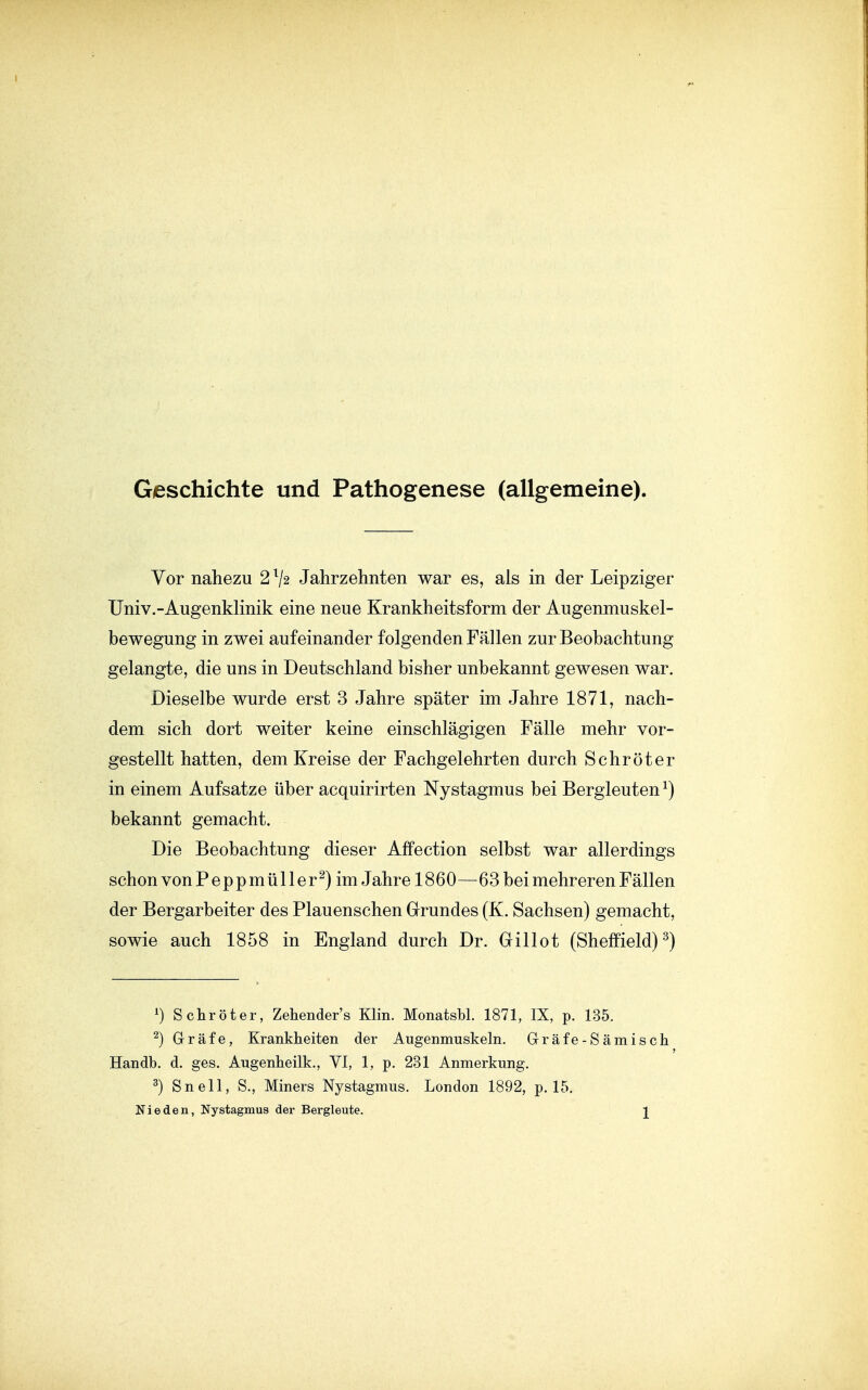Geschichte und Pathogenese (allgemeine). Vor nahezu 2 V2 Jahrzehnten war es, als in der Leipziger Univ.-Augenklinik eine neue Krankheitsform der Augenmuskel- bewegung in zwei aufeinander folgenden Fällen zur Beobachtung gelangte, die uns in Deutschland bisher unbekannt gewesen war. Dieselbe wurde erst 3 Jahre später im Jahre 1871, nach- dem sich dort weiter keine einschlägigen Fälle mehr vor- gestellt hatten, dem Kreise der Fachgelehrten durch Schröter in einem Aufsatze über acquirirten Nystagmus bei Bergleuten ^) bekannt gemacht. Die Beobachtung dieser Affection selbst war allerdings schon von Peppmüller^)im Jahre 1860—63bei mehreren Fällen der Bergarbeiter des Plauenschen Grundes (K. Sachsen) gemacht, sowie auch 1858 in England durch Dr. Gillot (Sheffield)^) ') Schröter, Zehender's Klin. Monatsbl. 1871, IX, p. 135. ^) Gräfe, Krankheiten der Augenmuskeln. Grräfe-Sämisch Handb. d. ges. Augenheilk., VI, 1, p. 231 Anmerkung. 3) Snell, S., Miners Nystagmus. London 1892, p. 15. Nie den, Nystagmus der Bergleute. J