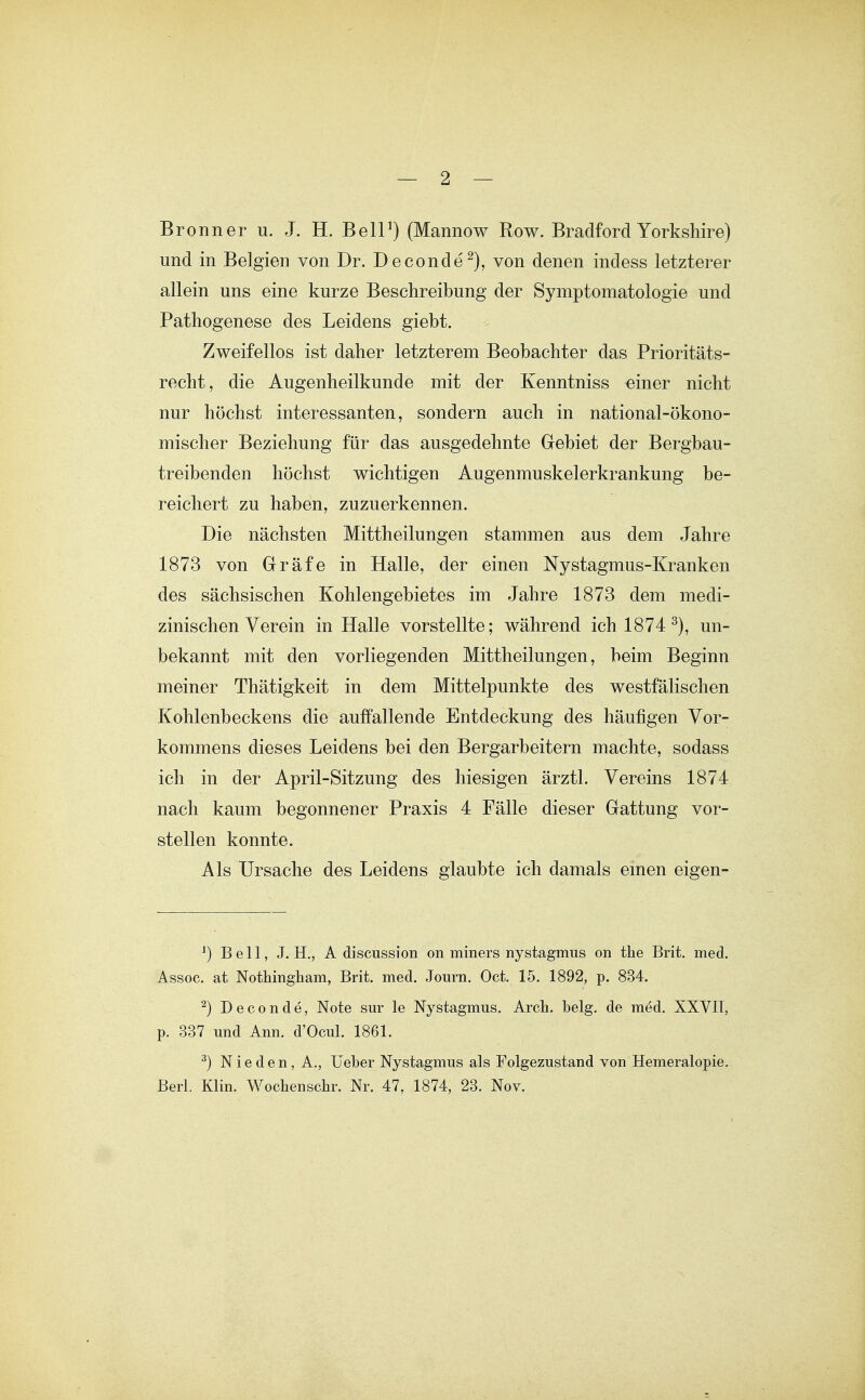 Bronn er u. J. H. BelP) (Mannow Row. Bradford Yorkshire) und in Belgien von Dr. Deconde^), von denen indess letzterer allein uns eine kurze Beschreibung der Symptomatologie und Pathogenese des Leidens giebt. Zweifellos ist daher letzterem Beobachter das Prioritäts- recht, die Augenheilkunde mit der Kenntniss einer nicht nur höchst interessanten, sondern auch in national-ökono- mischer Beziehung für das ausgedehnte Gebiet der Bergbau- treibenden höchst wichtigen Augenmuskelerkrankung be- reichert zu haben, zuzuerkennen. Die nächsten Mittheilungen stammen aus dem Jahre 1873 von Gräfe in Halle, der einen Nystagmus-Kranken des sächsischen Kohlengebietes im Jahre 1873 dem medi- zinischen Verein in Halle vorstellte; während ich 1874 un- bekannt mit den vorliegenden Mittheilungen, beim Beginn meiner Thätigkeit in dem Mittelpunkte des westfälischen Kohlenbeckens die auffallende Entdeckung des häufigen Vor- kommens dieses Leidens bei den Bergarbeitern machte, sodass ich in der April-Sitzung des hiesigen ärztl. Vereins 1874 nach kaum begonnener Praxis 4 Fälle dieser Gattung vor- stellen konnte. Als Ursache des Leidens glaubte ich damals emen eigen- ^) Bell, J. H., A discussion on miners nystagmus on the Brit. med. Assoc. at Nottingham, Brit. med. Journ. Oct. 15. 1892, p. 834. ^) Deconde, Note sur le Nystagmus. Arch. belg. de med. XXYII, p. 337 und Ann. d'Ocul. 1861. ^) Nie den, A., üeber Nystagmus als Folgezustand von Hemeralopie. Berl. Klin. Wochenschr. Nr. 47, 1874, 23. Nov.