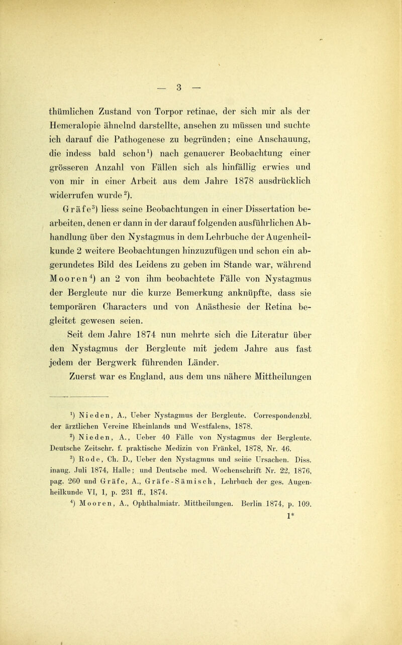 thümlichen Zustand von Torpor retinae, der sich mir als der Hemeralopie ähnelnd darstellte, ansehen zu müssen und suchte ich darauf die Pathogenese zu begründen; eine Anschauung, die indess bald schon ^) nach genauerer Beobachtung einer grösseren Anzahl von Fällen sich als hinfällig erwies und von mir in einer Arbeit aus dem Jahre 1878 ausdrücklich widerrufen wurde Grafe^) Hess seine Beobachtungen in einer Dissertation be- arbeiten, denen er dann in der darauf folgenden ausführlichen Ab- handlung über den Nystagmus in dem Lehrbuche der Augenheil- kunde 2 weitere Beobachtungen hinzuzufügen und schon ein ab- gerundetes Bild des Leidens zu geben im Stande war, während Mooren'^) an 2 von ihm beobachtete Fälle von Nystagmus der Bergleute nur die kurze Bemerkung anknüpfte, dass sie temporären Characters und von Anästhesie der Retina be- gleitet gewesen seien. Seit dem Jahre 1874 nun mehrte sich die Literatur über den Nystagmus der Bergleute mit jedem Jahre aus fast jedem der Bergwerk führenden Länder. Zuerst war es England, aus dem uns nähere Mittheilungen ^) Nieden, A., Ueber Nystagmus der Bergleute. Correspondenzbl. der ärztlichen Vereine Rheinlands und Westfalens, 1878. ^) N i e d e n , A., Ueber 40 Fälle von Nystagmus der Bergleute. Deutsche Zeitschr. f. praktische Medizin von Fränkel, 1878, Nr. 46. ^) Rode, Ch. D., Ueber den Nystagmus und seine Ursachen. Diss. inaug. Juli 1874, Halle; und Deutsche med. Wochenschrift Nr. 22, 1876, pag. 260 und Gräfe, A., Gr äf e - S ämi s ch , Lehrbuch der ges. Augen- heilkunde VI, 1, p. 231 ff., 1874. ^) Mooren, A., Ophthalmiatr. Mittheilungen. Berlin 1874, p. 109. 1*