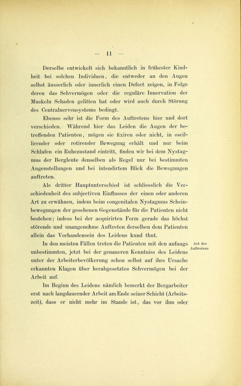 Derselbe entwickelt sich bekanntlich in frühester Kind- heit bei solchen Individuen, die entweder an den Augen selbst äusserlich oder innerlich einen Defect zeigen, in Folge deren das Sehvermögen oder die reguläre Innervation der Muskeln Schaden gelitten hat oder wird auch durch Störung des Centrainervensystems bedingt. Ebenso sehr ist die Form des Auftretens hier und dort verschieden. Während hier das Leiden die Augen der be- treffenden Patienten, mögen sie fixiren oder nicht, in oscil- lirender oder rotirender Bewegung erhält und nur beim Schlafen ein Ruhezustand eintritt, finden wir bei dem Nystag- mus der Bergleute denselben als Regel nur bei bestimmten Augenstellungen und bei intendirtem Blick die Bewegungen auftreten. Als dritter Hauptunterschied ist schliesslich die Ver- schiedenheit des subjectiven Einflusses der einen oder anderen Art zu erwähnen, indem beim congenitalen Nystagmus Schein- bewegungen der gesehenen Gegenstände für die Patienten nicht bestehen; indess bei der acquirirten Form gerade das höchst störende und unangenehme Auftreten derselben dem Patienten allein das Vorhandensein des Leidens kund thut. In den meisten Fällen treten die Patienten mit den anfangs Art des Auftreten' unbestimmten, jetzt bei der genaueren Kenntniss des Leidens unter der Arbeiterbevölkerung schon selbst auf ihre Ursache erkannten Klagen über herabgesetztes Sehvermögen bei der Arbeit auf. Im Beginn des Leidens nämlich bemerkt der Bergarbeiter erst nach langdauernder Arbeit am Ende seiner Schicht (Arbeits- zeit), dass er nicht mehr im Stande ist, das vor ihm oder