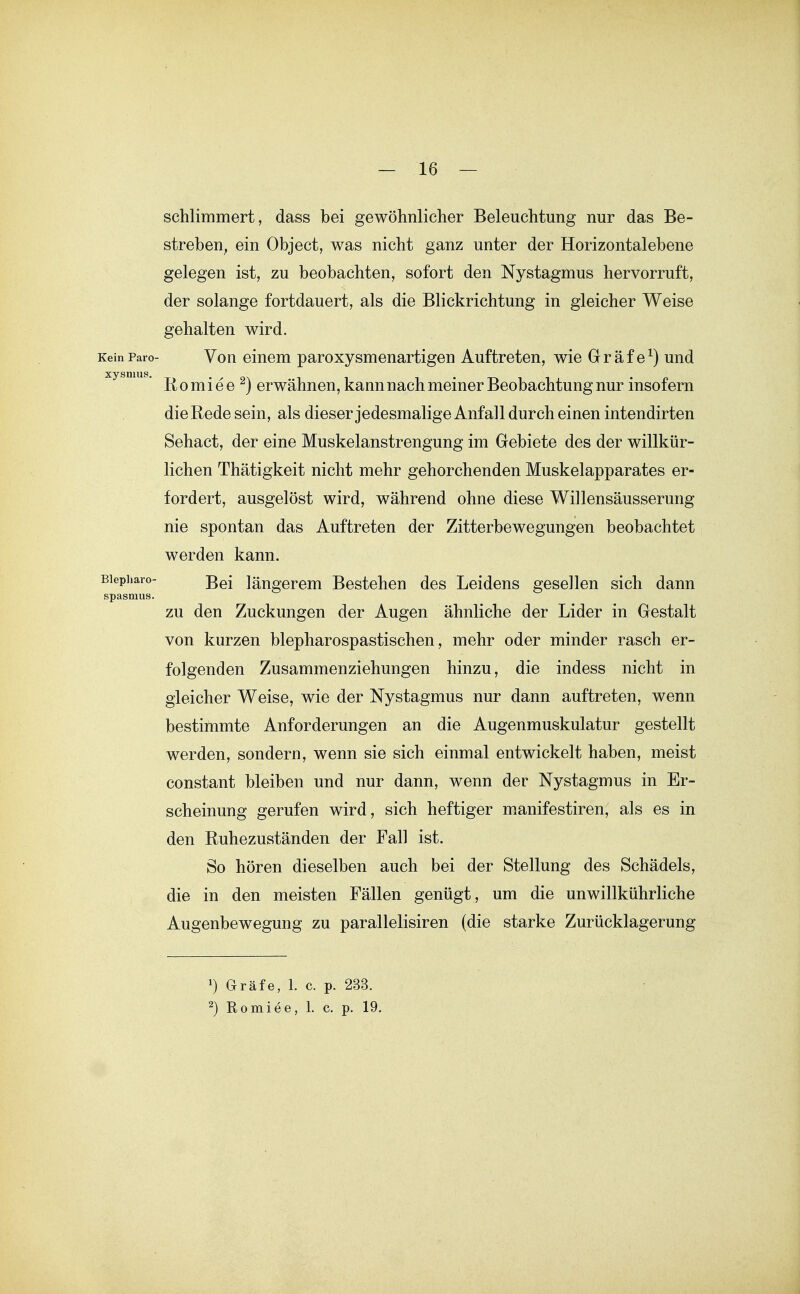 schlimmert, dass bei gewöhnlicher Beleuchtung nur das Be- streben, ein Object, was nicht ganz unter der Horizontalebene gelegen ist, zu beobachten, sofort den Nystagmus hervorruft, der solange fortdauert, als die Blickrichtung in gleicher Weise gehalten wird. KeinParo- Von einem paroxysmenartigen Auftreten, wie Gräfe^) und xysmu . ß Q • ^ g 2j erwähnou, kann nach meiner Beobachtung nur insofern die Rede sein, als dieser jedesmalige Anfall durch einen intendirten Sehact, der eine Muskelanstrengung im Gebiete des der willkür- lichen Thätigkeit nicht mehr gehorchenden Muskelapparates er- fordert, ausgelöst wird, während ohne diese Willensäusserung nie spontan das Auftreten der Zitterbewegungen beobachtet werden kann. Biepharo- längerem Bestehen des Leidens gesellen sich dann Spasmus. zu den Zuckungen der Augen ähnliche der Lider in Gestalt von kurzen blepharospastischen, mehr oder minder rasch er- folgenden Zusammenziehungen hinzu, die indess nicht in gleicher Weise, wie der Nystagmus nur dann auftreten, wenn bestimmte Anforderungen an die Augenmuskulatur gestellt werden, sondern, wenn sie sich einmal entwickelt haben, meist constant bleiben und nur dann, wenn der Nystagmus in Er- scheinung gerufen wird, sich heftiger manifestiren, als es in den Ruhezuständen der Fall ist. So hören dieselben auch bei der Stellung des Schädels, die in den meisten Fällen genügt , um die unwillkührliche Augenbewegung zu parallelisiren (die starke Zurücklagerung Gräfe, 1. c. p. 233. ^) Romiee, 1. c. p. 19.