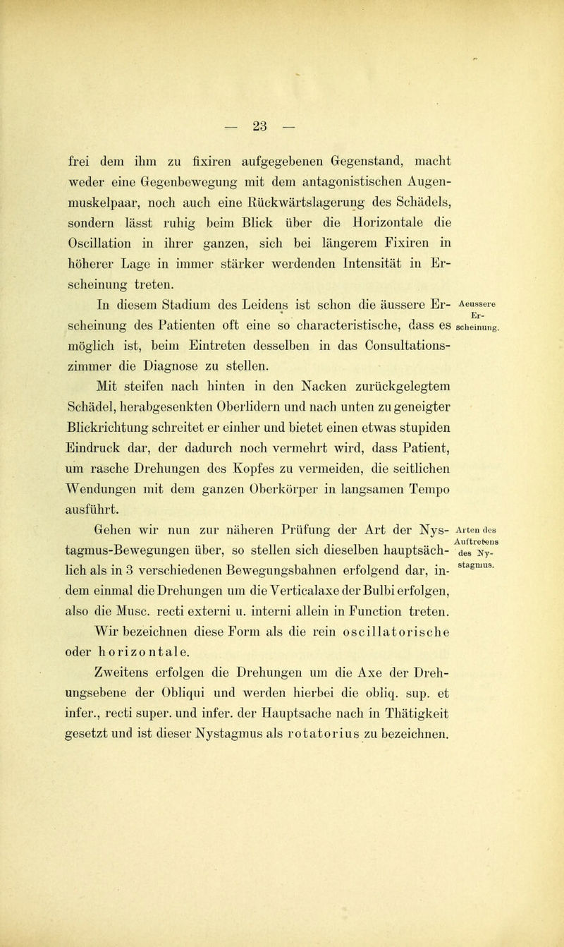 frei dem ihm zu fixiren aufgegebenen Gegenstand, macht weder eine Gegenbewegung mit dem antagonistischen Augen- muskelpaar, noch auch eine Rückwärtslagerung des Schädels, sondern lässt ruhig beim Blick über die Horizontale die Oscillation in ihrer ganzen, sich bei längerem Fixiren in höherer Lage in immer stärker werdenden Intensität in Er- scheinung treten. In diesem Stadium des Leidens ist schon die äussere Er- Aeussere Er- scheinung des Patienten oft eine so characteristische, dass es scheinung. möglich ist, beim Eintreten desselben in das Consultations- zimmer die Diagnose zu stellen. Mit steifen nach hinten in den Nacken zurückgelegtem Schädel, herabgesenkten Oberlidern und nach unten zu geneigter Blickrichtung schreitet er einher und bietet einen etwas stupiden Eindruck dar, der dadurch noch vermehrt wird, dass Patient, um rasche Drehungen des Kopfes zu vermeiden, die seitlichen Wendungen mit dem ganzen Oberkörper in langsamen Tempo ausführt. Gehen wir nun zur näheren Prüfung der Art der Nys- Artendes Auftretens tagmus-Bewegungen über, so stellen sich dieselben hauptsäch- des Ny- lich als in 3 verschiedenen Bewegungsbahnen erfolgend dar, in- dem einmal die Drehungen um die Verticalaxe der Bulbi erfolgen, also die Muse, recti externi u. interni allein in Function treten. Wir bezeichnen diese Form als die rein oscillatorische oder horizontale. Zweitens erfolgen die Drehungen um die Axe der Dreh- ungsebene der Obliqui und werden hierbei die obliq. sup. et infer., recti super, und infer. der Hauptsache nach in Thätigkeit gesetzt und ist dieser Nystagmus als rotatorius zu bezeichnen.