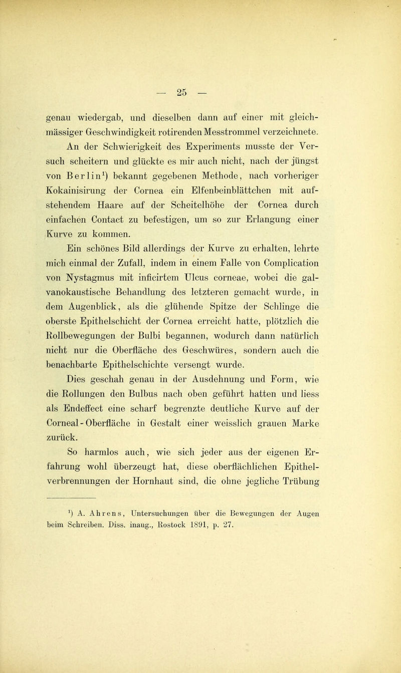 genau wiedergab, und dieselben dann auf einer mit gleicb- mässiger Geschwindigkeit rotirendenMesstrommel verzeichnete. An der Schwierigkeit des Experiments musste der Ver- such scheitern und glückte es mir auch nicht, nach der jüngst von Berlin^) bekannt gegebenen Methode, nach vorheriger Kokainisirung der Cornea ein Elfenbeinblättchen mit auf- stehendem Haare auf der Scheitelhöhe der Cornea durch einfachen Contact zu befestigen, um so zur Erlangung einer Kurve zu kommen. Ein schönes Bild allerdings der Kurve zu erhalten, lehrte mich einmal der Zufall, indem in einem Falle von Complication von Nystagmus mit inficirtem Ulcus corneae, wobei die gal- vanokaustische Behandlung des letzteren gemacht wurde, in dem Augenblick, als die glühende Spitze der Schlinge die oberste Epithelschicht der Cornea erreicht hatte, plötzlich die Rollbewegungen der Bulbi begannen, wodurch dann natürlich nicht nur die Oberfläche des Geschwüres, sondern auch die benachbarte Epithelschichte versengt wurde. Dies geschah genau in der Ausdehnung und Form, wie die Rollungen den Bulbus nach oben geführt hatten und Hess als Endeffect eine scharf begrenzte deutliche Kurve auf der Corneal - Oberfläche in Gestalt einer weisslich grauen Marke zurück. So harmlos auch, wie sich jeder aus der eigenen Er- fahrung wohl überzeugt hat, diese oberflächlichen Epithel- verbrennungen der Hornhaut sind, die ohne jegliche Trübung ^) A. Ährens, Untersuchungen über die Bewegungen der Augen beim Schreiben. Diss. inaug., Rostock 1891, p. 27.