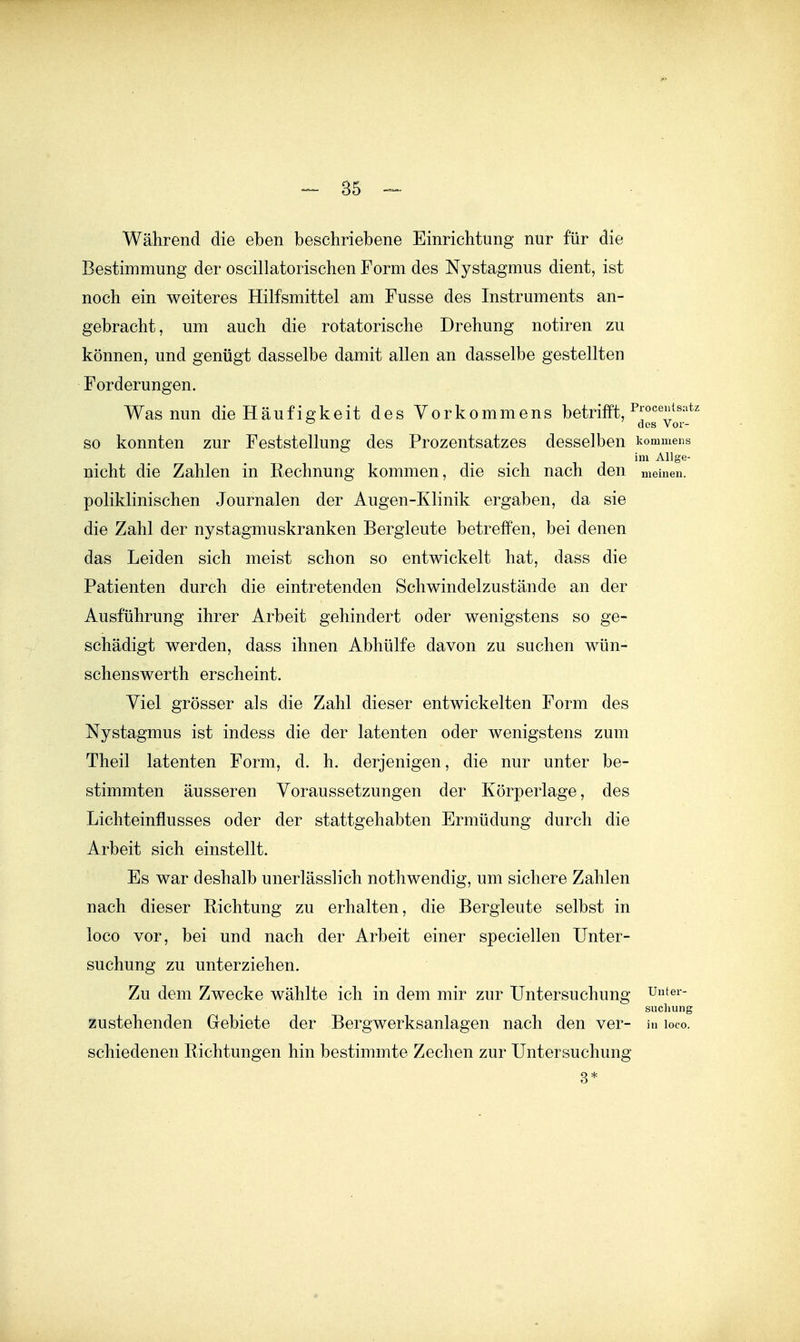 Während die eben beschriebene Einrichtung nur für die Bestimmung der oscillatorischen Form des Nystagmus dient, ist noch ein weiteres Hilfsmittel am Fusse des Instruments an- gebracht, um auch die rotatorische Drehung notiren zu können, und genügt dasselbe damit allen an dasselbe gestellten Forderungen. Was nun die Häufigkeit des Vorkommens betrifft, ^ des Vor- so konnten zur Feststellung des Prozentsatzes desselben kommens im Allge- nicht die Zahlen in Rechnung kommen, die sich nach den meinen, poliklinischen Journalen der Augen-Klinik ergaben, da sie die Zahl der nystagmuskranken Bergleute betreffen, bei denen das Leiden sich meist schon so entwickelt hat, dass die Patienten durch die eintretenden Schwindelzustände an der Ausführung ihrer Arbeit gehindert oder wenigstens so ge- schädigt werden, dass ihnen Abhülfe davon zu suchen wün- schenswerth erscheint. Viel grösser als die Zahl dieser entwickelten Form des Nystagmus ist indess die der latenten oder wenigstens zum Theil latenten Form, d. h. derjenigen, die nur unter be- stimmten äusseren Voraussetzungen der Körperlage, des Lichteinflusses oder der stattgehabten Ermüdung durch die Arbeit sich einstellt. Es war deshalb unerlässlich nothwendig, um sichere Zahlen nach dieser Richtung zu erhalten, die Bergleute selbst in loco vor, bei und nach der Arbeit einer speciellen Unter- suchung zu unterziehen. Zu dem Zwecke wählte ich in dem mir zur Untersuchung untei- suchung zustehenden Gebiete der Bergwerksanlagen nach den ver- in loco. schiedenen Richtungen hin bestimmte Zechen zur Untersuchung 3*