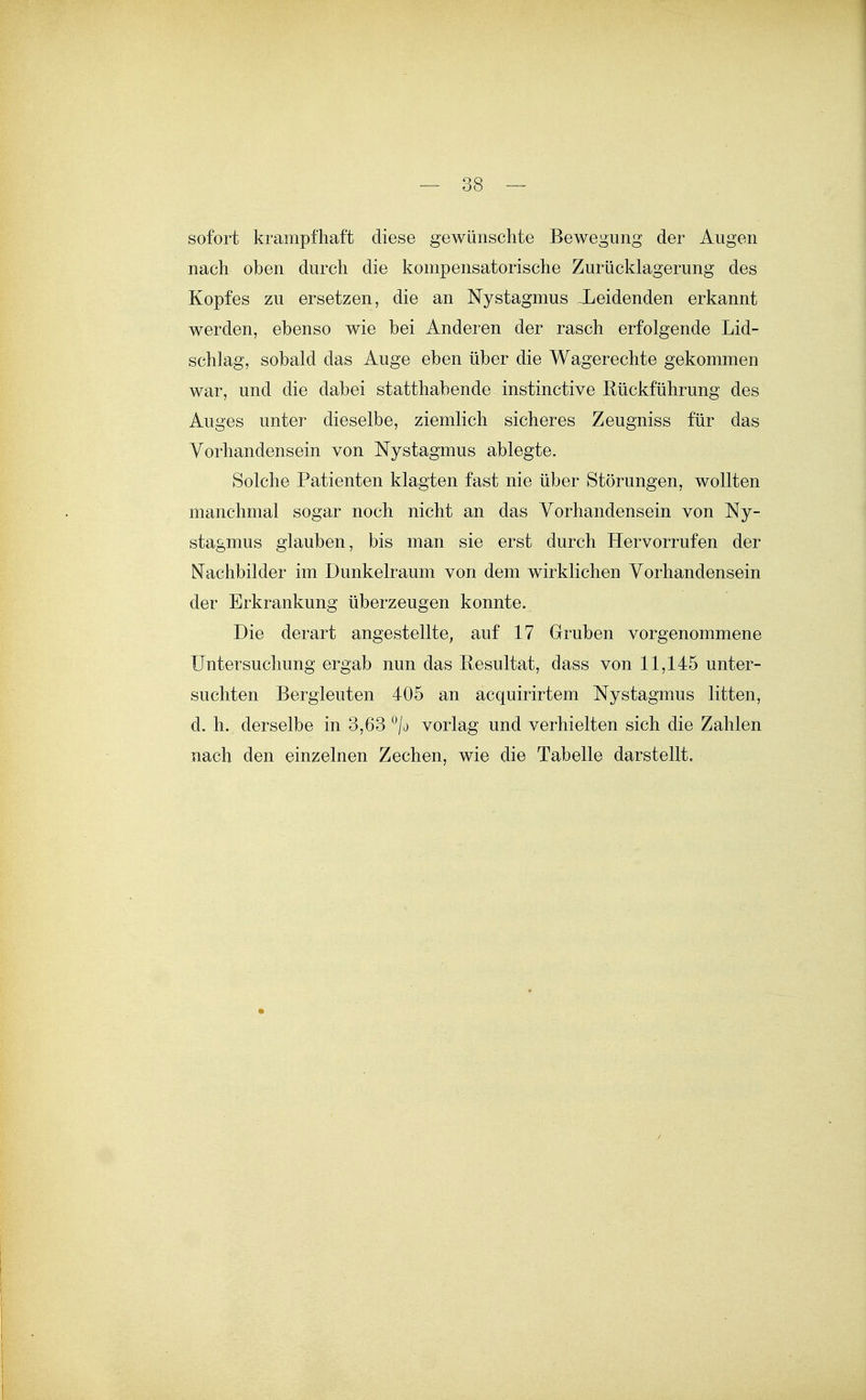 sofort krampfhaft diese gewünschte Bewegimg der Augen nach oben durch die kompensatorische Zurücklagerung des Kopfes zu ersetzen, die an Nystagmus leidenden erkannt werden, ebenso wie bei Anderen der rasch erfolgende Lid- schlag, sobald das Auge eben über die Wagerechte gekommen war, und die dabei statthabende instinctive Rückführung des Auges unter dieselbe, ziemlich sicheres Zeugniss für das Vorhandensein von Nystagmus ablegte. Solche Patienten klagten fast nie über Störungen, wollten manchmal sogar noch nicht an das Vorhandensein von Ny- stagmus glauben, bis man sie erst durch Hervorrufen der Nachbilder im Dunkelraum von dem wirklichen Vorhandensein der Erkrankung überzeugen konnte. Die derart angestellte, auf 17 Gruben vorgenommene Untersuchung ergab nun das Resultat, dass von 11,145 unter- suchten Bergleuten 405 an acquirirtem Nystagmus litten, d. h. derselbe in 3,63 ^/a vorlag und verhielten sich die Zahlen nach den einzelnen Zechen, wie die Tabelle darstellt.