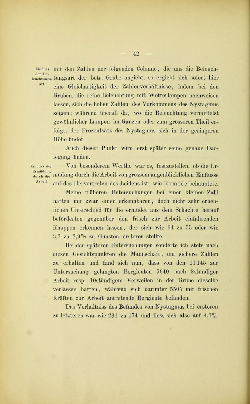 — 4:2 — Ei.ifluss mit den Zahlen der folgenden Colonne, die uns die Beleuch- louchtungs-tungsart der betr. Grube angiebt, so ergiebt sich sofort hier eine Gleichartigkeit der Zahlenverhältnisse, indem bei den Gruben, die reine Beleuchtung mit Wetterlampen nachweisen lassen, sich die hohen Zahlen des Vorkommens des Nystagmus zeigen; während überall da, wo die Beleuchtung vermittelst gewöhnlicher Lampen im Ganzen oder zum grösseren Theil er- folgt, der Prozentsatz des Nystagmus sich in der geringeren Höhe findet. Auch dieser Punkt wird erst später seine genaue Dar- legung finden. Einfluss der You besonderem Werthe war es, festzustellen, ob die Er- durclf die müdung durch die Arbeit von grossem augenblicklichen Einflüsse - auf das Hervortreten des Leidens ist, wie Romiee behauptete. Meine früheren Untersuchungen bei einer kleinen Zahl hatten mir zwar einen erkennbaren, doch nicht sehr erheb- lichen Unterschied für die ermüdet aus dem Schachte herauf beförderten gegenüber den frisch zur Arbeit einfahrenden Knappen erkennen lassen, der sich wie 64 zu 55 oder wie 3,2 zu 2,9 /o zu Gunsten ersterer stellte. Bei den späteren Untersuchungen sonderte ich stets nach diesen Gesichtspunkten die Mannschaft, um sichere Zahlen zu erhalten und fand sich nun, dass von den 11145 zur Untersuchung gelangten Bergleuten 5640 nach Sstündiger Arbeit resp. lOstündigem Verweilen in der Grube dieselbe verlassen hatten, während sich darunter 5505 mit frischen Kräften zur Arbeit antretende Bergleute befanden. Das Verhältniss des Befundes von Nystagmus bei ersteren zu letzteren war wie 281 zu 174 und Hess sich also auf 4,1 ^/o