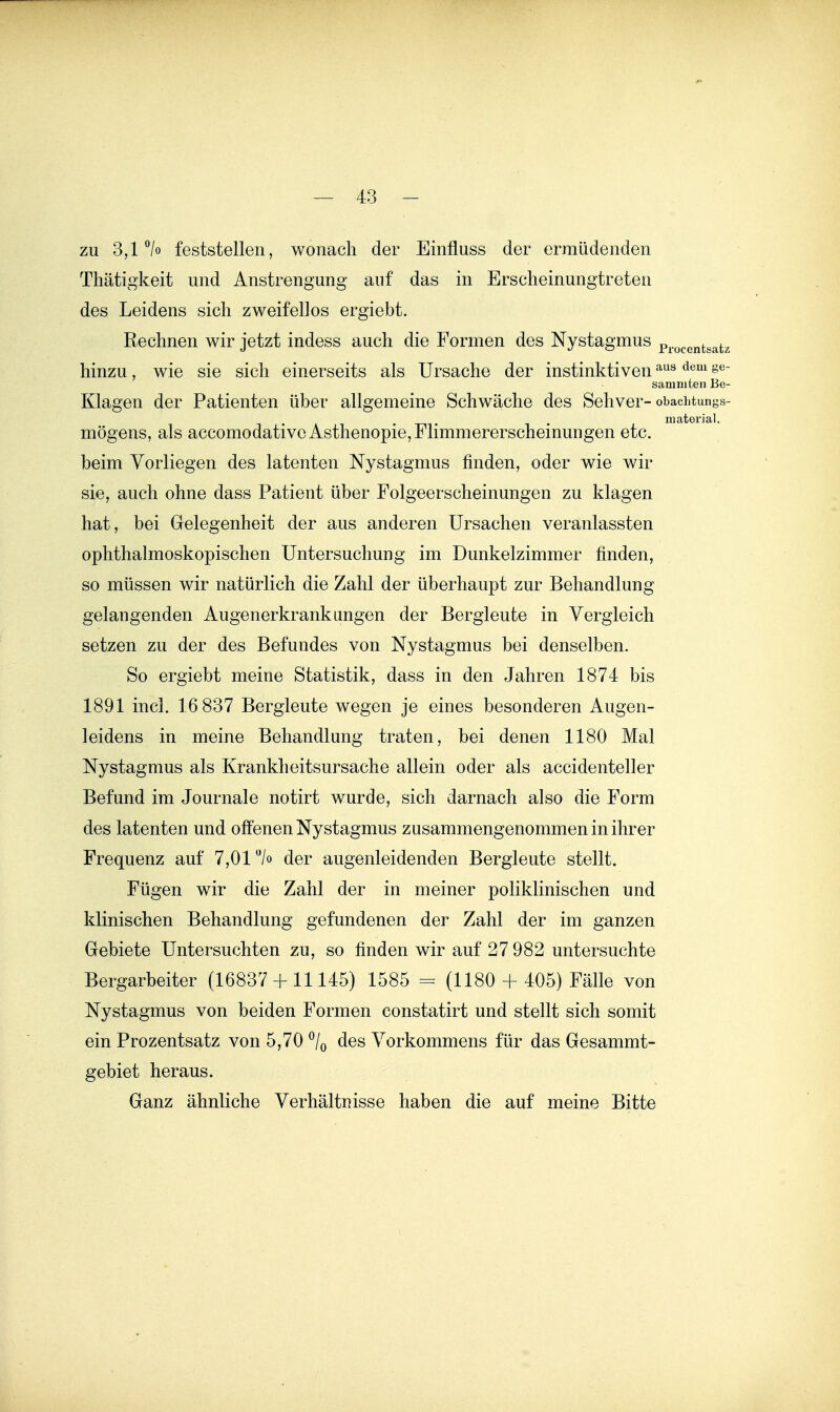 zu 3,1% feststellen, wonach der Einfluss der ermüdenden Thätigkeit und Anstrengung auf das in Erscheinungtreten des Leidens sich zweifellos ergiebt. Rechnen wir jetzt indess auch die Formen des Nystagmus p^-o^gntgatz hinzu, wie sie sich einerseits als Ursache der instinktiven -'^^ ^^^ s^' sammten Be- Klagen der Patienten über allgemeine Schwäche des Sehver- obachtungs- . 1 • material. mögens, als accomodativc Asthenopie, Flimmererscheinungen etc. beim Vorliegen des latenten Nystagmus finden, oder wie wir sie, auch ohne dass Patient über Folgeerscheinungen zu klagen hat, bei Gelegenheit der aus anderen Ursachen veranlassten ophthalmoskopischen Untersuchung im Dunkelzimmer finden, so müssen wir natürlich die Zahl der überhaupt zur Behandlung gelangenden Augenerkrankungen der Bergleute in Vergleich setzen zu der des Befundes von Nystagmus bei denselben. So ergiebt meine Statistik, dass in den Jahren 1874 bis 1891 incl. 16 837 Bergleute wegen je eines besonderen Augen- leidens in meine Behandlung traten, bei denen 1180 Mal Nystagmus als Krankheitsursache allein oder als accidenteller Befund im Journale notirt wurde, sich darnach also die Form des latenten und offenen Nystagmus zusammengenommen in ihrer Frequenz auf 7,01 /o der augenleidenden Bergleute stellt. Fügen wir die Zahl der in meiner poliklinischen und klinischen Behandlung gefundenen der Zahl der im ganzen Gebiete Untersuchten zu, so finden wir auf 27 982 untersuchte Bergarbeiter (16837 + 11145) 1585 = (1180 + 405) Fälle von Nystagmus von beiden Formen constatirt und stellt sich somit ein Prozentsatz von 5,70 ^/q des Vorkommens für das Gesammt- gebiet heraus. Ganz ähnliche Verhältnisse haben die auf meine Bitte