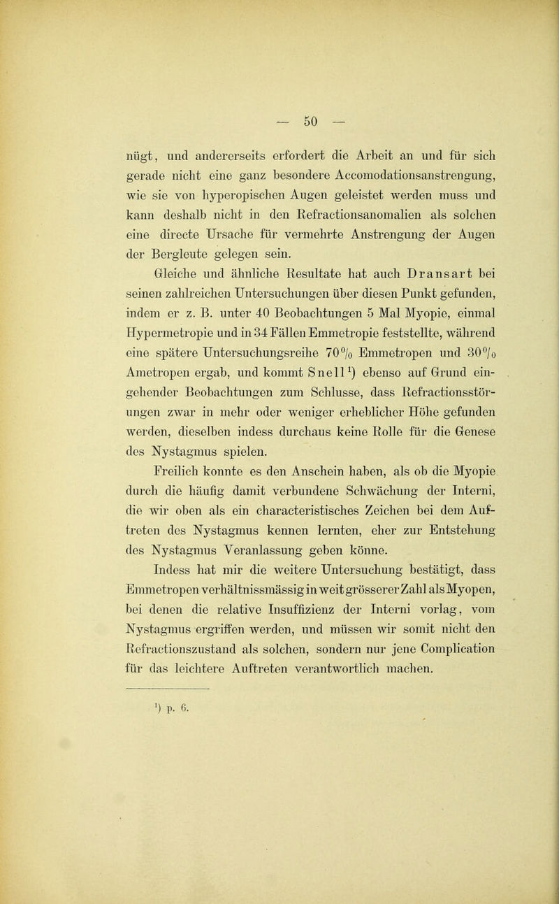 nügt, und andererseits erfordert die Arbeit an und für sich gerade nicht eine ganz besondere Accomodationsanstrengung, wie sie von hyperopischen Augen geleistet werden muss und kann deshalb nicht in den Refractionsanomalien als solchen eine directe Ursache für vermehrte Anstrengung der Augen der Bergleute gelegen sein. Gleiche und ähnliche Resultate hat auch Dransart bei seinen zahlreichen Untersuchungen über diesen Punkt gefunden, indem er z. B. unter 40 Beobachtungen 5 Mal Myopie, einmal Hypermetropie und in 34 Fällen Emmetropie feststellte, während eine spätere Untersuchungsreihe 70% Emmetropen und 30 ^/o Ametropen ergab, und kommt SnelP) ebenso auf Grund ein- gehender Beobachtungen zum Schlüsse, dass Refractionsstör- ungen zwar in mehr oder weniger erheblicher Höhe gefunden werden, dieselben indess durchaus keine Rolle für die Genese des Nystagmus spielen. Freilich konnte es den Anschein haben, als ob die Myopie durch die häufig damit verbundene Schwächung der Interni, die wir oben als ein characteristisches Zeichen bei dem Auf- treten des Nystagmus kennen lernten, eher zur Entstehung des Nystagmus Veranlassung geben könne. Indess hat mir die weitere Untersuchung bestätigt, dass Emmetropen verhältnissmässig in weit grösserer Zahl als Myopen, bei denen die relative Insuffizienz der Interni vorlag, vom Nystagmus ergriffen werden, und müssen wir somit nicht den Refractionszustand als solchen, sondern nur jene Complication für das leichtere Auftreten verantwortlich machen. ') P. 6.