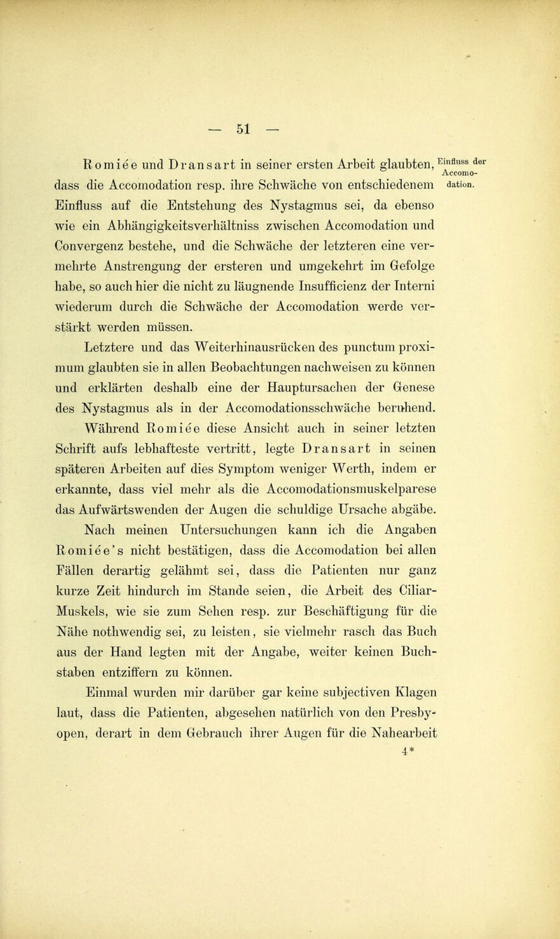 Romiee und Dransart in seiner ersten Arbeit glaubten, ^^^^^ ^ Acconio- dass die Accomodation resp. ihre Sebwäche von entschiedenem dation. Einfluss auf die Entstehung des Nystagmus sei, da ebenso wie ein Abhängigkeitsverhältniss zwischen Accomodation und Convergenz bestehe, und die Schwäche der letzteren eine ver- mehrte Anstrengung der ersteren und umgekehrt im Gefolge habe, so auch hier die nicht zu läugnende Insufficienz der Tnterni wiederum durch die Schwäche der Accomodation werde ver- stärkt werden müssen. Letztere und das Weiterhinausrücken des punctum proxi- mum glaubten sie in allen Beobachtungen nachweisen zu können und erklärten deshalb eine der Hauptursachen der Genese des Nystagmus als in der Accomodationsschwäche beru-hend. Während Romiee diese Ansicht auch in seiner letzten Schrift aufs lebhafteste vertritt, legte Dransart in seinen späteren Arbeiten auf dies Symptom weniger Werth, indem er erkannte, dass viel mehr als die Accomodationsmuskelparese das Aufwärtswenden der Augen die schuldige Ursache abgäbe. Nach meinen Untersuchungen kann ich die Angaben Romiee's nicht bestätigen, dass die Accomodation bei allen Fällen derartig gelähmt sei, dass die Patienten nur ganz kurze Zeit hindurch im Stande seien, die Arbeit des Ciliar- Muskels, wie sie zum Sehen resp. zur Beschäftigung für die Nähe nothwendig sei, zu leisten, sie vielmehr rasch das Buch aus der Hand legten mit der Angabe, weiter keinen Buch- staben entziffern zu können. Einmal wurden mir darüber gar keine subjectiven Klagen laut, dass die Patienten, abgesehen natürlich von den Presby- open, derart in dem Gebrauch ihrer Augen für die Nahearbeit 4*