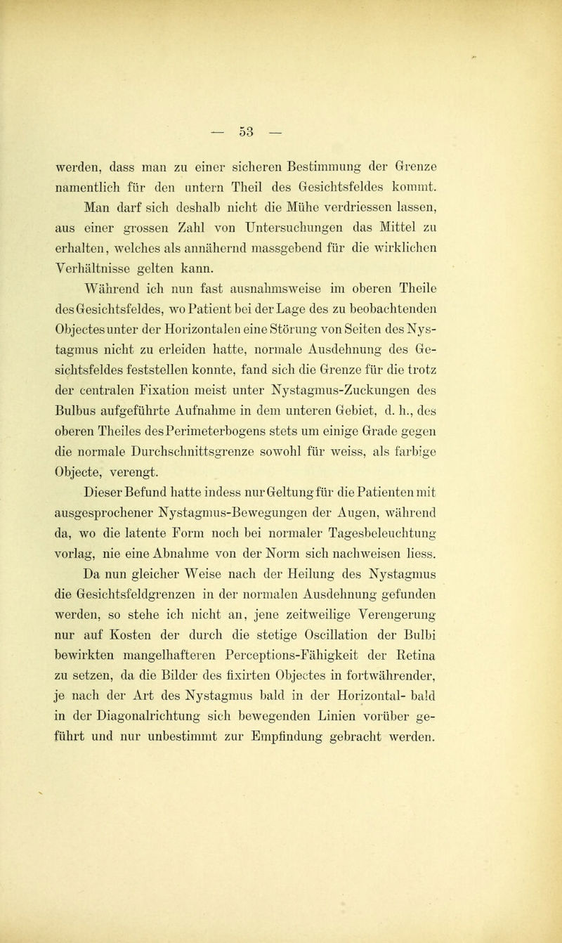 werden, dass man zu einer sicheren Bestimmung der Grenze namentlich für den untern Theil des Gresichtsfeldes kommt. Man darf sich deshalb nicht die Mühe verdriessen lassen, aus einer grossen Zahl von Untersuchungen das Mittel zu erhalten, welches als annähernd massgebend für die wirklichen Verhältnisse gelten kann. Während ich nun fast ausnahmsweise im oberen Theile des Gesichtsfeldes, wo Patient bei der Lage des zu beobachtenden Objectes unter der Horizontalen eine Störung von Seiten des Nys- tagmus nicht zu erleiden hatte, normale Ausdehnung des Ge- sichtsfeldes feststellen konnte, fand sich die Grenze für die trotz der centralen Fixation meist unter Nystagmus-Zuckungen des Bulbus aufgeführte Aufnahme in dem unteren Gebiet, d. h., des oberen Theiles des Perimeterbogens stets um einige Grade gegen die normale Durchschnittsgrenze sowohl für weiss, als farbige Objecto, verengt. Dieser Befund hatte indess nur Geltung für die Patienten mit ausgesprochener Nystagmus-Bewegungen der Augen, während da, wo die latente Form noch bei normaler Tagesbeleuchtung vorlag, nie eine Abnahme von der Norm sich nachweisen Hess. Da nun gleicher Weise nach der Heilung des Nystagmus die Gesichtsfeldgrenzen in der normalen Ausdehnung gefunden werden, so stehe ich nicht an, jene zeitweilige Verengerung nur auf Kosten der durch die stetige Oscillation der Bulbi bewirkten mangelhafteren Perceptions-Fähigkeit der Retina zu setzen, da die Bilder des fixirten Objectes in fortwährender, je nach der Art des Nystagmus bald in der Horizontal- bald in der Diagonalrichtung sich bewegenden Linien vorüber ge- führt und nur unbestimmt zur Empfindung gebracht werden.