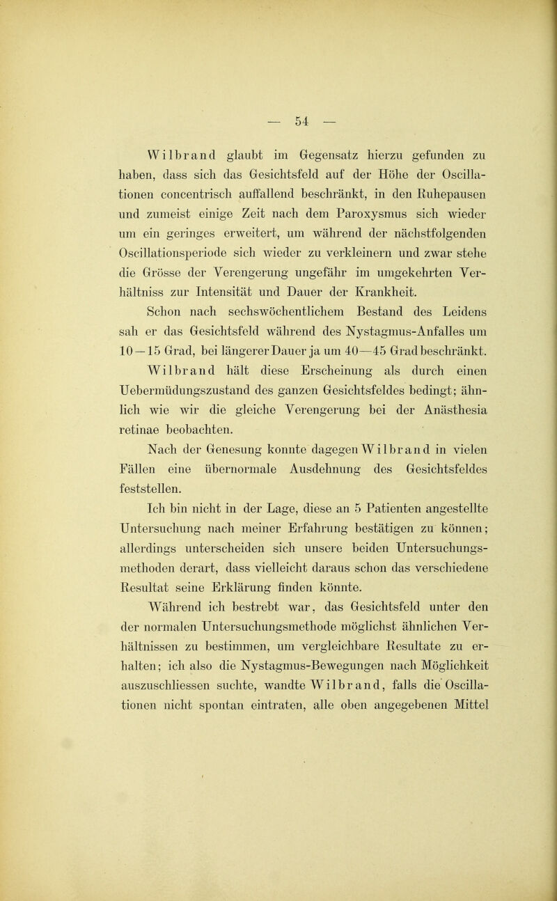 Wilbrand glaubt im Gegensatz hierzu gefunden zu haben, dass sich das Gesichtsfeld auf der Höhe der Oscilla- tionen concentrisch auffallend beschränkt, in den Ruhepausen und zumeist einige Zeit nach dem Paroxysmus sich wieder um ein geringes erweitert, um während der nächstfolgenden Oscillationsperiode sich wieder zu verkleinern und zwar stehe die Grösse der Verengerung ungefähr im umgekehrten Yer- hältniss zur Intensität und Dauer der Krankheit. Schon nach sechswöchentlichem Bestand des Leidens sah er das Gesichtsfeld während des Nystagmus-Anfalles um 10 — 15 Grad, bei längerer Dauer ja um 40—45 Grad beschränkt. Wilbrand hält diese Erscheinung als durch einen Uebermüdungszustand des ganzen Gesichtsfeldes bedingt; ähn- lich wie wir die gleiche Verengerung bei der Anästhesia retinae beobachten. Nach der Genesung konnte dagegen Wilbrand in vielen Fällen eine übernormale Ausdehnung des Gesichtsfeldes feststellen. Ich bin nicht in der Lage, diese an 5 Patienten angestellte Untersuchung nach meiner Erfahrung bestätigen zu können; allerdings unterscheiden sich unsere beiden Untersuchungs- methoden derart, dass vielleicht daraus schon das verschiedene Resultat seine Erklärung finden könnte. Während ich bestrebt war, das Gesichtsfeld unter den der normalen Untersuchungsmethode möglichst ähnlichen Ver- hältnissen zu bestimmen, um vergleichbare Resultate zu er- halten; ich also die Nystagmus-Bewegungen nach Möglichkeit auszuschliessen suchte, wandte Wilbrand, falls die Oscilla- tionen nicht spontan eintraten, alle oben angegebenen Mittel