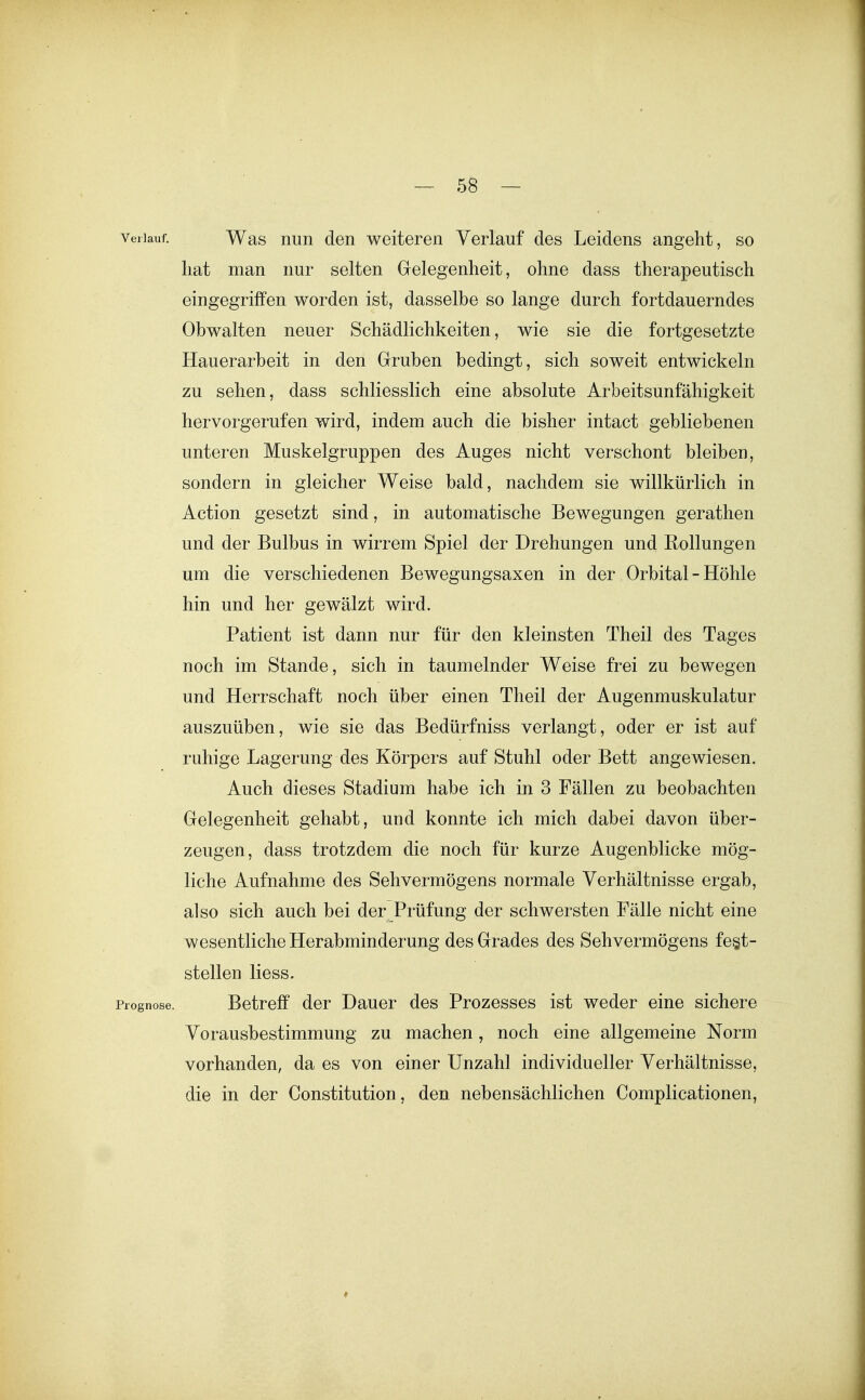 Verlauf. Was Huii den weiteren Verlauf des Leidens angeht, so hat man nur selten Gelegenheit, ohne dass therapeutisch eingegriffen worden ist, dasselbe so lange durch fortdauerndes Obwalten neuer Schädlichkeiten, wie sie die fortgesetzte Hauerarbeit in den Gruben bedingt, sich soweit entwickeln zu sehen, dass schliesslich eine absolute Arbeitsunfähigkeit hervorgerufen wird, indem auch die bisher intact gebliebenen unteren Muskelgruppen des Auges nicht verschont bleiben, sondern in gleicher Weise bald, nachdem sie willkürlich in Action gesetzt sind, in automatische Bewegungen gerathen und der Bulbus in wirrem Spiel der Drehungen und Rollungen um die verschiedenen Bewegungsaxen in der Orbital - Höhle hin und her gewälzt wird. Patient ist dann nur für den kleinsten Theil des Tages noch im Stande, sich in taumelnder Weise frei zu bewegen und Herrschaft noch über einen Theil der Augenmuskulatur auszuüben, wie sie das Bedürfniss verlangt, oder er ist auf ruhige Lagerung des Körpers auf Stuhl oder Bett angewiesen. Auch dieses Stadium habe ich in 3 Fällen zu beobachten Gelegenheit gehabt, und konnte ich mich dabei davon über- zeugen, dass trotzdem die noch für kurze Augenblicke mög- liche Aufnahme des Sehvermögens normale Verhältnisse ergab, also sich auch bei der Prüfung der schwersten Fälle nicht eine wesentliche Herabminderung des Grades des Sehvermögens fest- stellen liess. Prognose. Betreif der Dauer des Prozesses ist weder eine sichere Vorausbestimmung zu machen, noch eine allgemeine Norm vorhanden, da es von einer Unzahl individueller Verhältnisse, die in der Constitution, den nebensächlichen Complicationen,