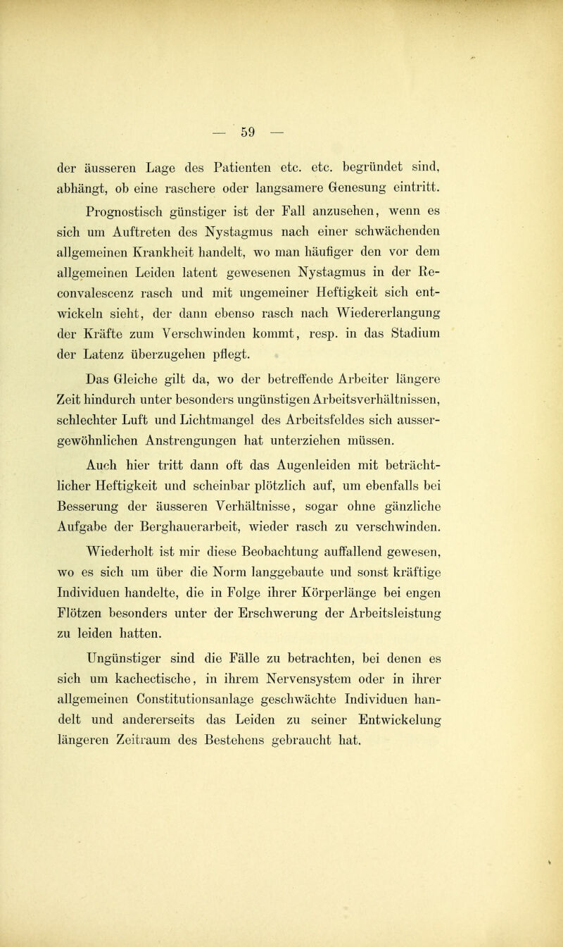 — Sö- der äusseren Lage des Patienten etc. etc. begründet sind, abhängt, ob eine raschere oder langsamere Genesung eintritt. Prognostisch günstiger ist der Fall anzusehen, wenn es sich um Auftreten des Nystagmus nach einer schwächenden allgemeinen Krankheit handelt, wo man häufiger den vor dem allgemeinen Leiden latent gewesenen Nystagmus in der Re- convalescenz rasch und mit ungemeiner Heftigkeit sich ent- wickeln sieht, der dann ebenso rasch nach Wiedererlangung der Kräfte zum Verschwinden kommt, resp. in das Stadium der Latenz überzugehen pflegt. Das Gleiche gilt da, wo der betreffende Arbeiter längere Zeit hindurch unter besonders ungünstigen Arbeitsverhältnissen, schlechter Luft und Lichtmangel des Arbeitsfeldes sich ausser- gewöhnlichen Anstrengungen hat unterziehen müssen. Auch hier tritt dann oft das Augenleiden mit beträcht- licher Heftigkeit und scheinbar plötzlich auf, um ebenfalls bei Besserung der äusseren Verhältnisse, sogar ohne gänzliche Aufgabe der Berghauerarbeit, wieder rasch zu verschwinden. Wiederholt ist mir diese Beobachtung auffallend gewesen, wo es sich um über die Norm langgebaute und sonst kräftige Individuen handelte, die in Folge ihrer Körperlänge bei engen Flötzen besonders unter der Erschwerung der Arbeitsleistung zu leiden hatten. Ungünstiger sind die Fälle zu betrachten, bei denen es sich um kachectische, in ihrem Nervensystem oder in ihrer allgemeinen Constitutionsanlage geschwächte Individuen han- delt und andererseits das Leiden zu seiner Entwickelung längeren Zeitraum des Bestehens gebraucht hat.