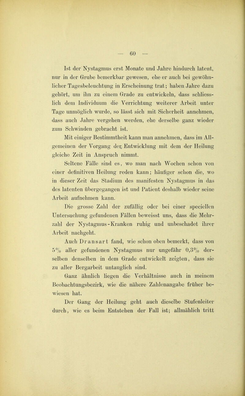 Ist der Nystagmus erst Monate und Jahre hindurch latent, nur in der Grube bemerkbar gewesen, ehe er auch bei gewöhn- licher Tagesbeleuchtung in Erscheinung trat; haben Jahre dazu gehört, um ihn zu einem Grade zu entwickeln, dass schliess- lich dem Individuum die Verrichtung weiterer Arbeit unter Tage unmöglich wurde, so lässt sich mit Sicherheit annehmen, dass auch Jahre vergehen werden, ehe derselbe ganz wieder zum Schwinden gebracht ist. Mit einiger Bestimmtheit kann man annehmen, dass im All- gemeinen der Vorgang der Entwicklung mit dem der Heilung gleiche Zeit in Anspruch nimmt. Seltene Fälle sind es, wo man nach Wochen schon von einer definitiven Heilung reden kann; häufiger schon die, wo in dieser Zeit das Stadium des manifesten Nystagmus in das des latenten übergegangen ist und Patient deshalb wieder seine Arbeit aufnehmen kann. Die grosse Zahl der zufällig oder bei einer speciellen Untersuchung gefundenen Fällen beweisst uns, dass die Mehr- zahl der Nystagmus-Kranken ruhig und unbeschadet ihrer Arbeit nachgeht. Auch Dransart fand, wie schon oben bemerkt, dass von 5% aller gefundenen Nystagmus nur ungefähr 0,3% der- selben denselben in dem Grade entwickelt zeigten, dass sie zu aller Bergarbeit untauglich sind. Ganz ähnlich liegen die Verhältnisse auch in meinem Beobachtungsbezirk, wie die nähere Zahlenangabe früher be- v/iesen hat. Der Gang der Heilung geht auch dieselbe Stufenleiter durch, wie es beim Entstehen der Fall ist; allmählich tritt