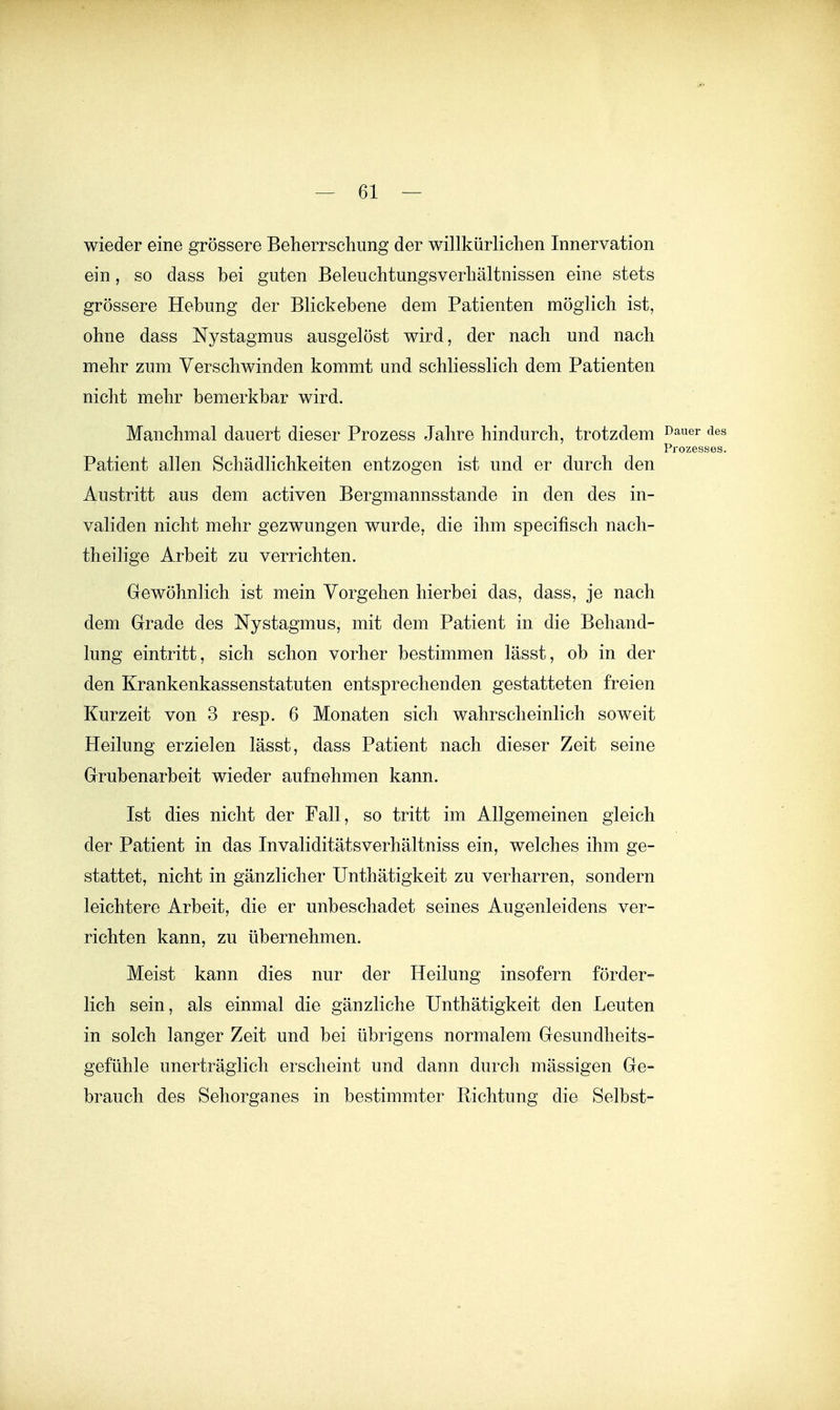 wieder eine grössere Beherrschung der willkürliclien Innervation ein, so dass bei guten Beleuchtungsverliältnissen eine stets grössere Hebung der Blickebene dem Patienten möglich ist, ohne dass Nystagmus ausgelöst wird, der nach und nach mehr zum Verschwinden kommt und schliesslich dem Patienten nicht mehr bemerkbar wird. Manchmal dauert dieser Prozess Jahre hindurch, trotzdem Patient allen Schädlichkeiten entzogen ist und er durch den Austritt aus dem activen Bergmannsstande in den des in- validen nicht mehr gezwungen wurde, die ihm specifisch nach- theilige Arbeit zu verrichten. Gewöhnlich ist mein Vorgehen hierbei das, dass, je nach dem Grade des Nystagmus, mit dem Patient in die Behand- lung eintritt, sich schon vorher bestimmen lässt, ob in der den Krankenkassenstatuten entsprechenden gestatteten freien Kurzeit von 3 resp. 6 Monaten sich wahrscheinlich soweit Heilung erzielen lässt, dass Patient nach dieser Zeit seine Grubenarbeit wieder aufnehmen kann. Ist dies nicht der Fall, so tritt im Allgemeinen gleich der Patient in das Invaliditätsverhältniss ein, welches ihm ge- stattet, nicht in gänzlicher Unthätigkeit zu verharren, sondern leichtere Arbeit, die er unbeschadet seines Augenleidens ver- richten kann, zu übernehmen. Meist kann dies nur der Heilung insofern förder- lich sein, als einmal die gänzliche Unthätigkeit den Leuten in solch langer Zeit und bei übrigens normalem Gesundheits- gefühle unerträglich erscheint und dann durch mässigen Ge- brauch des Seliorganes in bestimmter Richtung die Selbst-