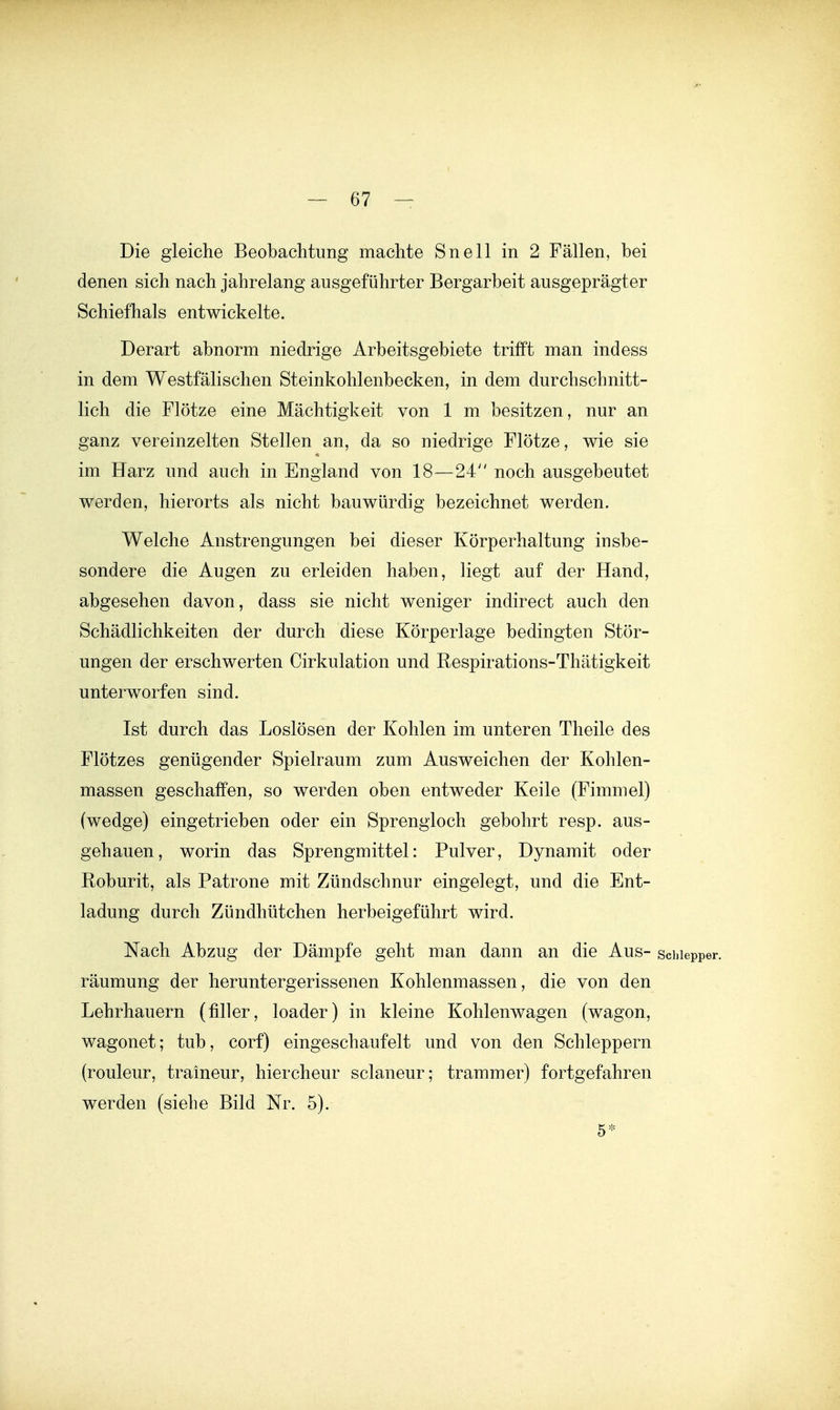 Die gleiche Beobachtung machte Snell in 2 Fällen, bei denen sich nach jahrelang ausgeführter Bergarbeit ausgeprägter Schiefhals entwickelte. Derart abnorm niedrige Arbeitsgebiete trifft man indess in dem Westfälischen Steinkohlenbecken, in dem durchschnitt- lich die Flötze eine Mächtigkeit von 1 m besitzen, nur an ganz vereinzelten Stellen an, da so niedrige Flötze, wie sie im Harz und auch in England von 18—24 noch ausgebeutet werden, hierorts als nicht bauwürdig bezeichnet werden. Welche Anstrengungen bei dieser Körperhaltung insbe- sondere die Augen zu erleiden haben, liegt auf der Hand, abgesehen davon, dass sie nicht weniger indirect auch den Schädlichkeiten der durch diese Körperlage bedingten Stör- ungen der erschwerten Cirkulation und Respirations-Thätigkeit unterworfen sind. Ist durch das Loslösen der Kohlen im unteren Theile des Flötzes genügender Spielraum zum Ausweichen der Kohlen- massen geschaffen, so werden oben entweder Keile (Fimmel) (wedge) eingetrieben oder ein Sprengloch gebohrt resp. aus- gehauen, worin das Sprengmittel: Pulver, Dynamit oder Roburit, als Patrone mit Zündschnur eingelegt, und die Ent- ladung durch Zündhütchen herbeigeführt wird. Nach Abzug der Dämpfe geht man dann an die Aus- sciiiepper. räumung der heruntergerissenen Kohlenmassen, die von den Lehrhauern (filier, loader) in kleine Kohlenwagen (wagon, wagonet; tub, corf) eingeschaufelt und von den Schleppern (rouleur, traineur, hiercheur sclaneur; trammer) fortgefahren werden (siehe Bild Nr. 5). 5*