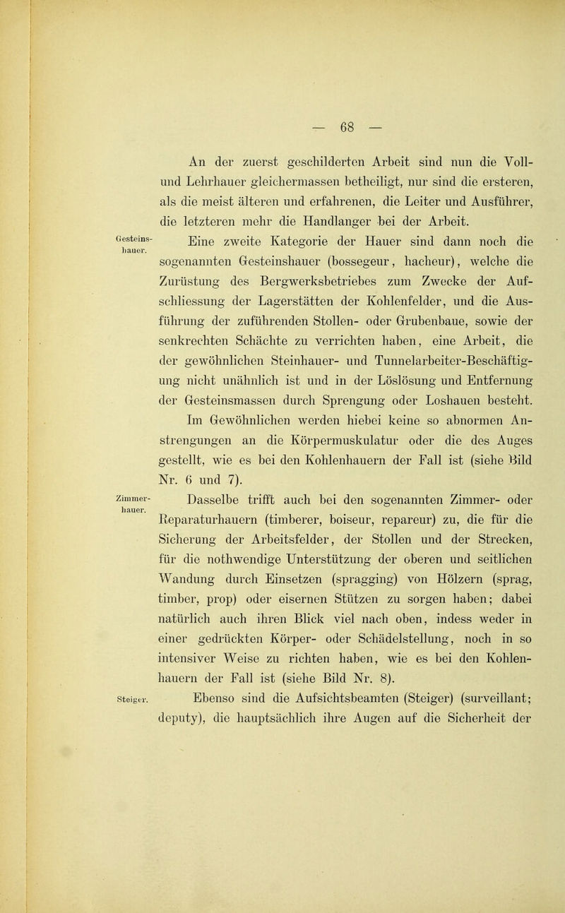 An der zuerst geschilderten Arbeit sind nun die Voll- und Lehrhauer gleichermassen betheiligt, nur sind die ersteren, als die meist älteren und erfahrenen, die Leiter und Ausführer, die letzteren mehr die Handlanger bei der Arbeit. Gesteins- Eine zweite Kategorie der Hauer sind dann noch die liauer. sogenannten Gesteinshauer (bossegeur, hacheur), welche die Zurüstung des Bergwerksbetriebes zum Zwecke der Auf- schliessung der Lagerstätten der Kohlenfelder, und die Aus- führung der zuführenden Stollen- oder Grubenbaue, sowie der senkrechten Schächte zu verrichten haben, eine Arbeit, die der gewöhnlichen Steinhauer- und Tunnelarbeiter-Beschäftig- ung nicht unähnlich ist und in der Löslösung und Entfernung der Gesteinsmassen durch Sprengung oder Loshauen besteht. Im Gewöhnlichen werden hiebei keine so abnormen An- strengungen an die Körpermuskulatur oder die des Auges gestellt, wie es bei den Kohlenhauern der Fall ist (siehe Bild Nr. 6 und 7). Zimmer- Dassolbo trifft auch bei den sogenannten Zimmer- oder hauer. Reparaturhauern (timberer, boiseur, repareur) zu, die für die Sicherung der Arbeitsfelder, der Stollen und der Strecken, für die nothwendige Unterstützung der oberen und seitlichen Wandung durch Einsetzen (spragging) von Hölzern (sprag, timber, prop) oder eisernen Stützen zu sorgen haben; dabei natürlich auch ihren Blick viel nach oben, indess weder in einer gedrückten Körper- oder Schädelstellung, noch in so intensiver Weise zu richten haben, wie es bei den Kohlen- hauern der Fall ist (siehe Bild Nr. 8). Steider. Ebenso sind die Aufsichtsbeamten (Steiger) (surveillant; deputy), die hauptsächlich ihre Augen auf die Sicherheit der