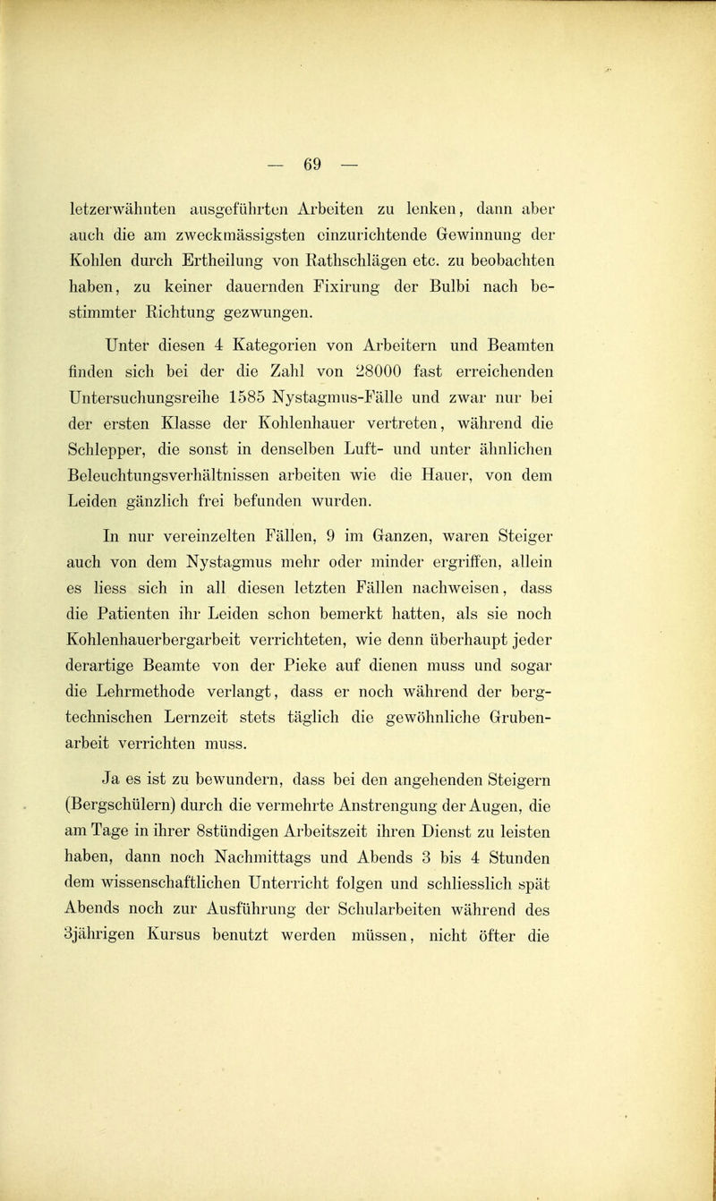 letzerwähnten ausgeführten Arbeiten zu lenken, dann aber auch die am zweckmässigsten einzurichtende Gewinnung der Kohlen durch Ertheilung von Rathschlägen etc. zu beobachten haben, zu keiner dauernden Fixirung der Bulbi nach be- stimmter Richtung gezwungen. Unter diesen 4 Kategorien von Arbeitern und Beamten finden sich bei der die Zahl von 28000 fast erreichenden üntersuchungsreihe 1585 Nystagmus-Fälle und zwar nur bei der ersten Klasse der Kohlenhauer vertreten, während die Schlepper, die sonst in denselben Luft- und unter ähnlichen Beleuchtungsverhältnissen arbeiten wie die Hauer, von dem Leiden gänzlich frei befunden wurden. In nur vereinzelten Fällen, 9 im Ganzen, waren Steiger auch von dem Nystagmus mehr oder minder ergriffen, allein es liess sich in all diesen letzten Fällen nachweisen, dass die Patienten ihr Leiden schon bemerkt hatten, als sie noch Kohlenhauerbergarbeit verrichteten, wie denn überhaupt jeder derartige Beamte von der Pieke auf dienen muss und sogar die Lehrmethode verlangt, dass er noch während der berg- technischen Lernzeit stets täglich die gewöhnliche Gruben- arbeit verrichten muss. Ja es ist zu bewundern, dass bei den angehenden Steigern (Bergschülern) durch die vermehrte Anstrengung der Augen, die am Tage in ihrer Sstündigen Arbeitszeit ihren Dienst zu leisten haben, dann noch Nachmittags und Abends 3 bis 4 Stunden dem wissenschaftlichen Unterricht folgen und schliesslich spät Abends noch zur Ausführung der Schularbeiten während des 3jährigen Kursus benutzt werden müssen, nicht öfter die