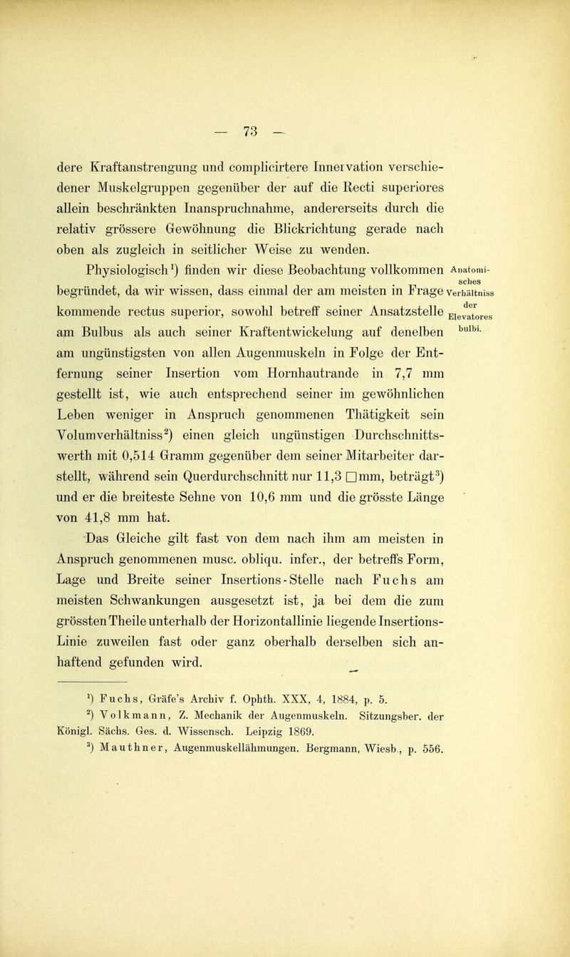 dere Kraftanstrengung und complicirtere Innervation verschie- dener Muskelgruppen gegenüber der auf die Recti superiores allein beschränkten Inanspruchnahme, andererseits durch die relativ grössere Gewöhnung die Blickrichtung gerade nach oben als zugleich in seitlicher Weise zu wenden. Physiologisch ^) finden wir diese Beobachtung vollkommen Anatomi- sches begründet, da wir wissen, dass einmal der am meisten in Frage verhäitniss kommende rectus superior, sowohl betreff seiner Ansatzstelle Eievatores am Bulbus als auch seiner Kraftentwickelung auf denelben am ungünstigsten von allen Augenmuskeln in Folge der Ent- fernung seiner Insertion vom Hornhautrande in 7,7 mm gestellt ist, wie auch entsprechend seiner im gewöhnlichen Leben weniger in Anspruch genommenen Thatigkeit sein Yolumverhältniss ^) einen gleich ungünstigen Durchschnitts- werth mit 0,514 Gramm gegenüber dem seiner Mitarbeiter dar- stellt, während sein Querdurchschnitt nur 11,3 Dmm, beträgt^) und er die breiteste Sehne von 10,6 mm und die grösste Länge von 41,8 mm hat. Das Gleiche gilt fast von dem nach ihm am meisten in Anspruch genommenen musc. obliqu. infer., der betreffs Form, Lage und Breite seiner Insertions- Stelle nach Fuchs am meisten Schwankungen ausgesetzt ist, ja bei dem die zum grössten Theile unterhalb der Horizontallinie liegende Insertions- Linie zuweilen fast oder ganz oberhalb derselben sich an- haftend gefunden wird. 1) Fucts, Gräfe's Archiv f. Ophth. XXX, 4, 1884, p. 5. ^)Volkniann, Z, Mechanik der Augenmuskeln. Sitzungsber. der Königl. Sachs. Ges. d. Wissensch. Leipzig 1869. ^) Mauthner, Augenmuskellähmungen. Bergmann, Wiesb , p. 556.