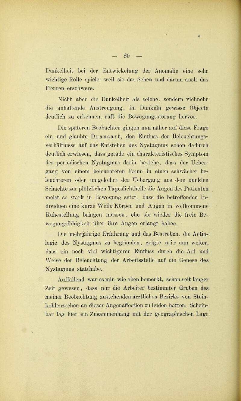 Dunkelheit bei der Entwickelung der Anomalie eine sehr wichtige Rolle spiele, weil sie das Sehen und darum auch das Fixiren erschwere. Nicht aber die Dunkelheit als solche, sondern vielmehr die anhaltende Anstrengung, im Dunkeln gewisse Objecto deutlich zu erkennen, ruft die Bewegungsstörung hervor. Die späteren Beobachter gingen nun näher auf diese Frage ein und glaubte Dransart, den Einfluss der Beleuchtungs- verhältnisse auf das Entstehen des Nystagmus schon dadurch deutlich erwiesen, dass gerade ein charakteristisches Symptom des periodischen Nystagmus darin bestehe, dass der Ueber- gang von einem beleuchteten Raum in einen schwächer be- leuchteten oder umgekehrt der Uebergang aus dem dunklen Schachte zur plötzlichen Tageslichthelle die Augen des Patienten meist so stark in Bewegung setzt, dass die betreffenden In- dividuen eine kurze Weile Körper und Augen in vollkommene Ruhestellung bringen müssen, ehe sie wieder die freie Be- wegungsfähigkeit über ihre Augen erlangt haben. Die mehrjährige Erfahrung und das Bestreben, die Aetio- logie des Nystagmus zu begründen, zeigte mir nun weiter, dass ein noch viel wichtigerer Einfluss durch die Art und Weise der Beleuchtung der Arbeitsstelle auf die Genese des Nystagmus statthabe. Auffallend war es mir, wie oben bemerkt, schon seit langer Zeit gewesen, dass nur die Arbeiter bestimmter Gruben des meiner Beobachtung zustehenden ärztlichen Bezirks von Stein- kohlenzechen an dieser Augenaifection zu leiden hatten. Schein- bar lag hier ein Zusammenhang mit der geographischen Lage