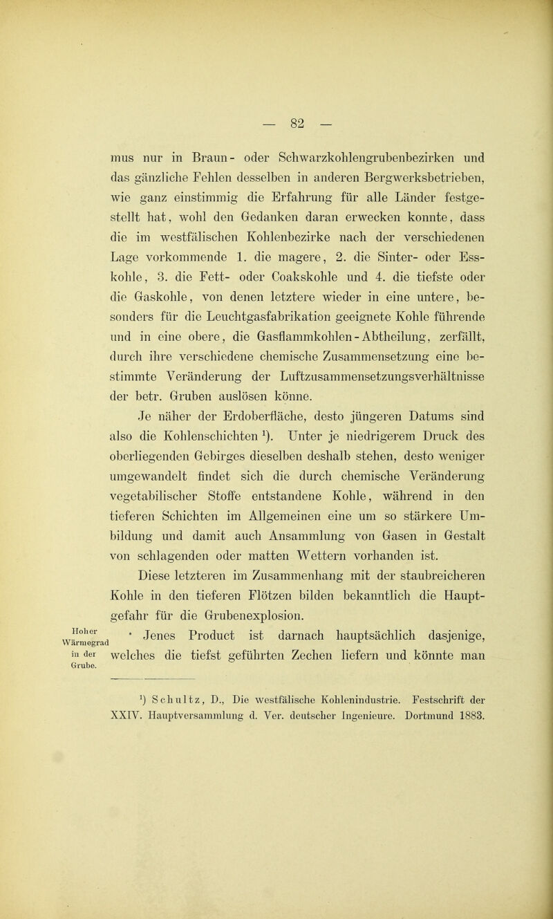 mus nur in Braun - oder Schwarzkohlengrubenbezirken und das gänzliche Fehlen desselben in anderen Bergwerksbetrieben, wie ganz einstimmig die Erfahrung für alle Länder festge- stellt hat, wohl den Gedanken daran erwecken konnte, dass die im westfälischen Kohlenbezirke nach der verschiedenen Lage vorkommende 1. die magere, 2. die Sinter- oder Ess- kohle, 3. die Fett- oder Coakskohle und 4. die tiefste oder die Gaskohle, von denen letztere wieder in eine untere, be- sonders für die Leuchtgasfabrikation geeignete Kohle führende und in eine obere, die Gasflammkohlen - Abtheilung, zerfällt, durch ihre verschiedene chemische Zusammensetzung eine be- stimmte Veränderung der Luftzusammensetzungsverhältnisse der betr. Gruben auslösen könne. Je näher der Erdoberfläche, desto jüngeren Datums sind also die Kohlenschichten ^). Unter je niedrigerem Druck des oberliegenden Gebirges dieselben deshalb stehen, desto weniger umgewandelt findet sich die durch chemische Veränderung vegetabilischer Stoffe entstandene Kohle, während in den tieferen Schichten im Allgemeinen eine um so stärkere Um- bildung und damit auch Ansammlung von Gasen in Gestalt von schlagenden oder matten Wettern vorhanden ist. Diese letzteren im Zusammenhang mit der staubreicheren Kohle in den tieferen Flötzen bilden bekanntlich die Haupt- gefahr für die Grubenexplosion. Hoher . Jqj^qq Product ist damach hauptsächlich dasienisre, armegrad ^ o <^ ' hl der wclchos die tiefst geführten Zechen liefern und könnte man ^) Scliultz, D., Die westfälische Kohlenindustrie. Festschrift der XXIV. Hauptversammlung d. Ver. deutscher Ingenieure. Dortmund 1883.