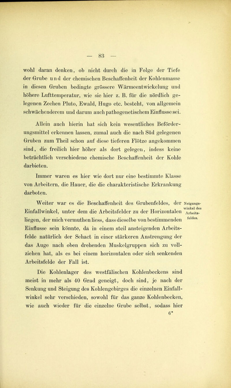 wohl daran denken, ob nicht durch die in Folge der Tiefe der Grube und der chemischen Beschaffenheit der Kohlenniasse in diesen Gruben bedingte grössere Wärmeentwickelung und höhere Lufttemperatur, wie sie hier z. B. für die nördlich ge- legenen Zechen Pluto, Ewald, Hugo etc. besteht, von allgemein schwächenderem und darum auch pathogenetischem Einflüsse sei. Allein auch hierin hat sich kein wesentliches Beförder- ungsmittel erkennen lassen, zumal auch die nach Süd gelegenen Gruben zum Theil schon auf diese tieferen Plötze angekommen sind, die freilich hier höher als dort gelegen, indess keine beträchtlich verschiedene chemische Beschaffenheit der Kohle darbieten. Immer waren es hier wie dort nur eine bestimmte Klasse von Arbeitern, die Hauer, die die charakteristische Erkrankung darboten. Weiter war es die Beschaffenheit des Grubenfeldes, der Neigungs- Einf all Winkel, unter dem die Arbeitsfelder zu der Horizontalen ^ Arbeits-^ liegen, der mich vermuthen Hess, dass dieselbe von bestimmenden Einflüsse sein könnte, da in einem steil ansteigenden Arbeits- felde natürlich der Sehact in einer stärkeren Anstrengung der das Auge nach oben drehenden Muskelgruppen sich zu voll- ziehen hat, als es bei einem horizontalen oder sich senkenden Arbeitsfelde der Pall ist. Die Kohlenlager des westfälischen Kohlenbeckens sind meist in mehr als 40 Grad geneigt, doch sind, je nach der Senkung und Steigung des Kohlengebirges die einzelnen Einfall- w^inkel sehr verschieden, sowohl für das ganze Kohlenbecken, wie auch wieder für die einzelne Grube selbst, sodass hier 6*