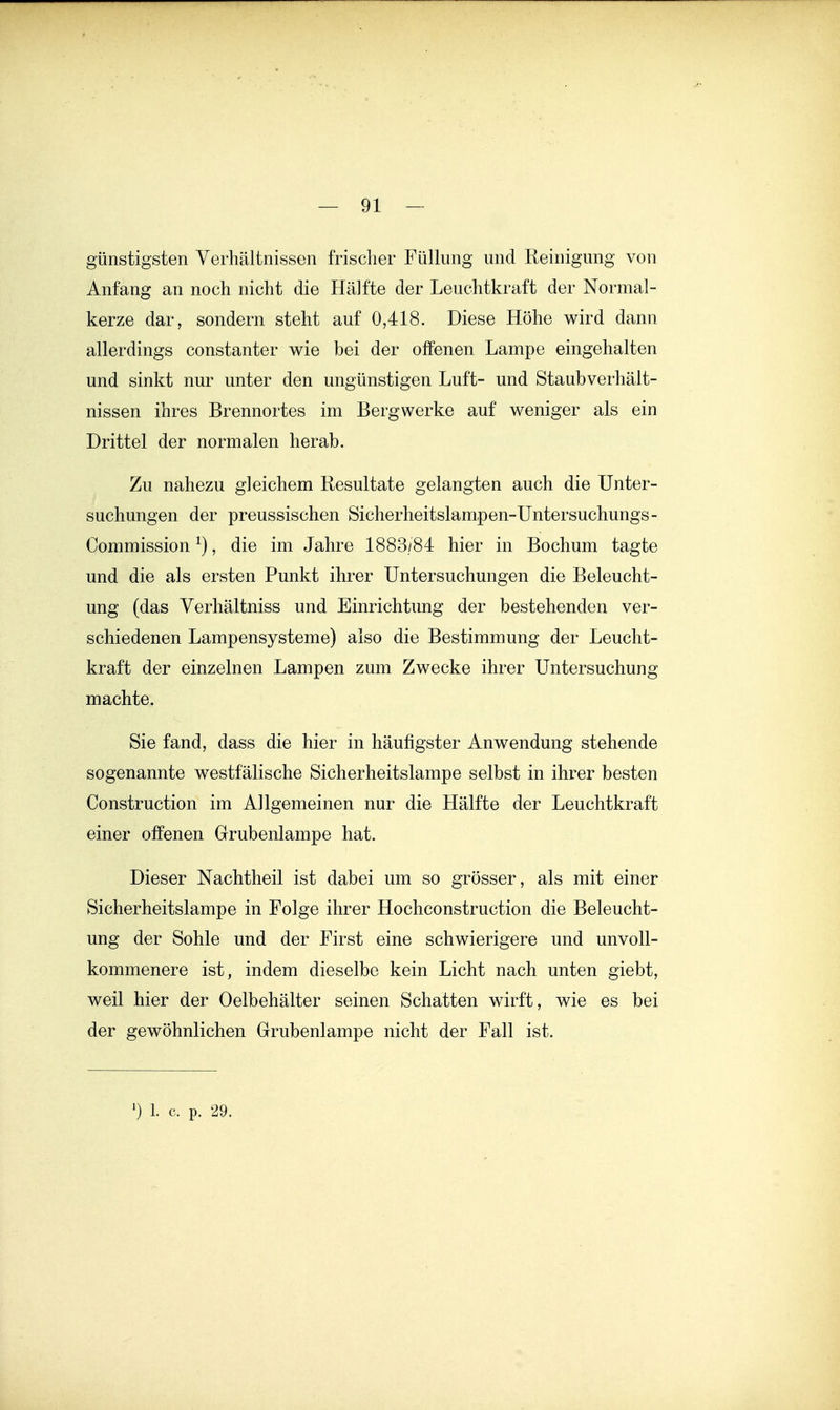 günstigsten Verhältnissen frischer Füllung und Reinigung von Anfang an noch nicht die Hälfte der Leuchtkraft der Normal- kerze dar, sondern steht auf 0,418. Diese Höhe wird dann allerdings constanter wie bei der offenen Lampe eingehalten und sinkt nur unter den ungünstigen Luft- und Staubverhält- nissen ihres Brennortes im Bergwerke auf weniger als ein Drittel der normalen herab. Zu nahezu gleichem Resultate gelangten auch die Unter- suchungen der preussischen Sicherheitslampen-Untersuchungs- Commission ^), die im Jahre 1883/84 hier in Bochum tagte und die als ersten Punkt ihrer Untersuchungen die Beleucht- ung (das Verhältniss und Einrichtung der bestehenden ver- schiedenen Lampensysteme) also die Bestimmung der Leucht- kraft der einzelnen Lampen zum Zwecke ihrer Untersuchung machte. Sie fand, dass die hier in häufigster Anwendung stehende sogenannte westfälische Sicherheitslampe selbst in ihrer besten Construction im Allgemeinen nur die Hälfte der Leuchtkraft einer offenen Grubenlampe hat. Dieser Nachtheil ist dabei um so grösser, als mit einer Sicherheitslampe in Folge ihrer Hochconstruction die Beleucht- ung der Sohle und der First eine schwierigere und unvoll- kommenere ist, indem dieselbe kein Licht nach unten giebt, weil hier der Oelbehälter seinen Schatten wdrft, wie es bei der gewöhnlichen Grubenlampe nicht der Fall ist.