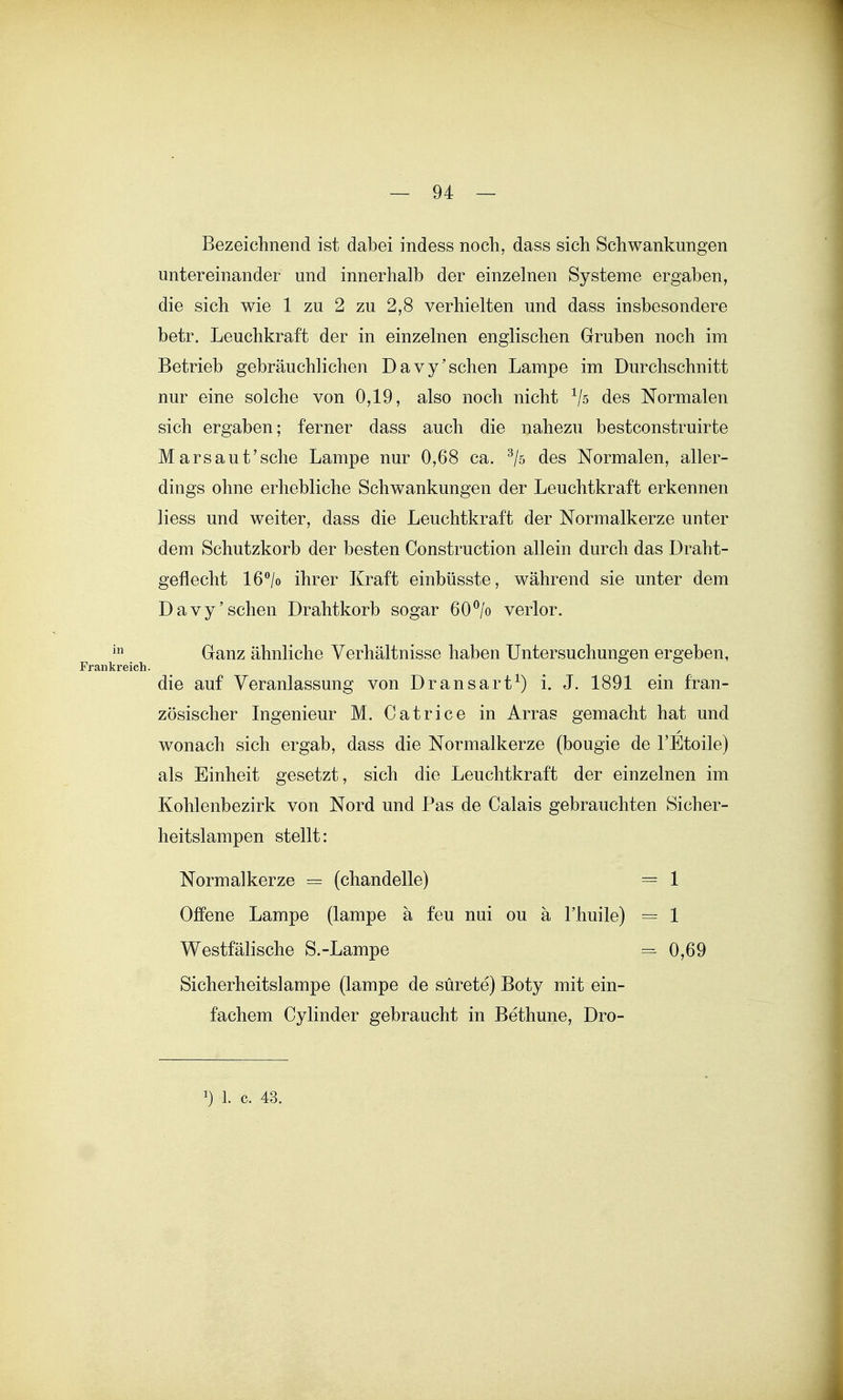 Bezeiclinend ist dabei indess noch, dass sich Schwankungen untereinander und innerhalb der einzelnen Systeme ergaben, die sich wie 1 zu 2 zu 2,8 verhielten und dass insbesondere betr. Leuchkraft der in einzelnen englischen Gruben noch im Betrieb gebräuchlichen Davy'sehen Lampe im Durchschnitt nur eine solche von 0,19, also noch nicht des Normalen sich ergaben; ferner dass auch die nahezu bestconstruirte Mars au tische Lampe nur 0,68 ca. ^/5 des Normalen, aller- dings ohne erhebliche Schwankungen der Leuchtkraft erkennen Hess und weiter, dass die Leuchtkraft der Normalkerze unter dem Schutzkorb der besten Construction allein durch das Draht- geflecht 16/o ihrer Kraft einbüsste, während sie unter dem Davy'sehen Drahtkorb sogar 60% verlor. Ganz ähnliche Verhältnisse haben Untersuchungen ergeben, die auf Veranlassung von Dransart^) i. J. 1891 ein fran- zösischer Ingenieur M. Catrice in Arras gemacht hat und wonach sich ergab, dass die Normalkerze (bougie de l'Etoile) als Einheit gesetzt, sich die Leuchtkraft der einzelnen im Kohlenbezirk von Nord und Pas de Calais gebrauchten Sicher- heitslampen stellt: Normalkerze = (chandelle) = 1 Offene Lampe (lampe a feu nui ou ä Thuile) = 1 Westfälische S.-Lampe = 0,69 Sicherheitslampe (lampe de sürete) Boty mit ein- fachem Cylinder gebraucht in Bethune, Dro-