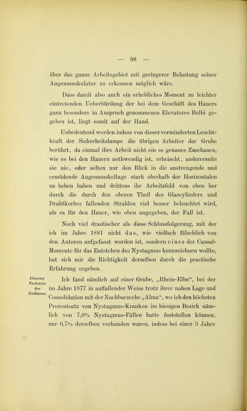 über das ganze Arbeitsgebiet mit geringerer Belastung seiner Augenmuskulatur zu erkennen möglich wäre. Dass damit also auch ein erhebliches Moment zu leichter eintretenden Ueberbürdung der bei dem Geschäft des Hauers ganz besonders in Anspruch genommenen Elevatores Bulbi ge- geben ist, liegt somit auf der Hand. Unbedeutend werden indess von dieser verminderten Leucht- kraft der Sicherheitslampe die übrigen Arbeiter der Grube berührt, da einmal ihre Arbeit nicht ein so genaues Zuschauen, wie es bei den Hauern nothwendig ist, erheischt, andererseits sie nie, oder selten nur den Blick in die anstrengende und ermüdende Augenmuskellage stark oberhalb der Horizontalen zu heben haben und drittens ihr Arbeitsfeld von oben her durch die durch den oberen Theil des Glascylinders und Drahtkorbes fallenden Strahlen viel besser beleuchtet wird, als es für den Hauer, wie oben angegeben, der Fall ist. Noch viel drastischer als diese Schlussfolgerung, mit der ich im Jahre 1881 nicht das, wie vielfach fälschlich von den Autoren aufgefasst worden ist, sondern eines der Causal- Momente für das Entstehen des Nystagmus kennzeichnen wollte, hat sich mir die Richtigkeit derselben durch die practische Erfahrung ergeben, recter i^}^ f^jj(j nämlich auf einer Grube, ,,Rhein-Elbe, bei der chweis des im Jahre 1877 in auffallender Weise trotz ihrer nahen Lage und Consolidation mit der Nachbarzeche „Alma, wo ich den höchsten Prozentsatz von Nystagmus-Kranken im hiesigen Bezirk näm- lich von 7,0/o Nystagmus-Fällen hatte feststellen können, nur 0,7o/o derselben vorhanden waren, indess bei einer 3 Jahre