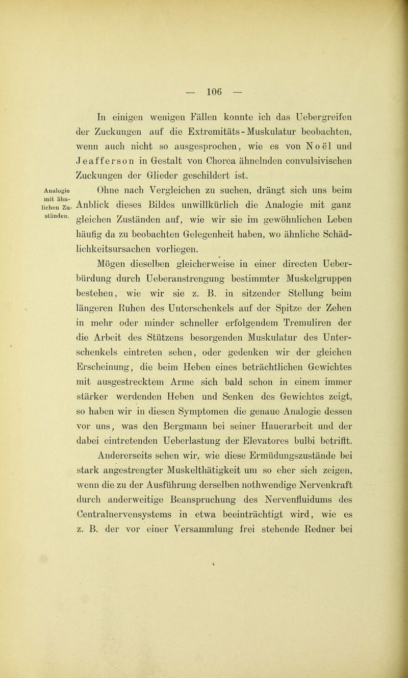 In einigen wenigen Fällen konnte ich das Uebergreifen der Zuckungen auf die Extremitäts - Muskulatur beobachten, wenn auch nicht so ausgesprochen, wie es von N o e 1 und Jeafferson in Gestalt von Chorea ähnehiden convulsivischen Zuckungen der Glieder geschildert ist. Analogie Ohne uach Vergleichen zu suchen, drängt sich uns beim liehen Zu- Anblick dieses Bildes unwillkürlich die Analogie mit ganz standen. giQ^Q^Qj^ Zustäudon auf, wie wir sie im gewöhnlichen Leben häufig da zu beobachten Gelegenheit haben, wo ähnliche Schäd- lichkeitsursachen vorliegen. Mögen dieselben gleicherweise in einer directen Ueber- bürdung durch Ueberanstrengung bestimmter Muskelgruppen bestehen, wie wir sie z. B. in sitzender Stellung beim längeren Ruhen des Unterschenkels auf der Spitze der Zehen in mehr oder minder schneller erfolgendem Tremuliren der die Arbeit des Stützens besorgenden Muskulatur des Unter- schenkels eintreten sehen, oder gedenken wir der gleichen Erscheinung, die beim Heben eines beträchtlichen Gewichtes mit ausgestrecktem Arme sich bald schon in einem immer stärker werdenden Heben und Senken des Gewichtes zeigt, so haben wir in diesen Symptomen die genaue Analogie dessen vor uns, was den Bergmann bei seiner Hauerarbeit und der dabei eintretenden Ueberlastung der Elevatores bulbi betrifft. Andererseits sehen wir, wie diese Ermüdungszustände bei stark angestrengter Muskelthätigkeit um so eher sich zeigen, wenn die zu der Ausführung derselben nothwendige Nervenkraft durch anderweitige Beanspruchung des Nervenfluidums des Centrainervensystems in etwa beeinträchtigt wird, wie es z. B. der vor einer Versammlung frei stehende Redner bei