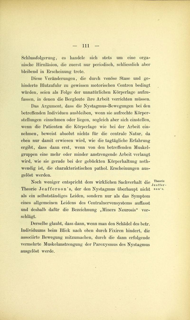 Schlussfolgerung, es handele sich stets um eine orga- nische Hirnläsion, die zuerst nur periodisch, schliesslich aber bleibend in Erscheinung trete. Diese Veränderungen, die durch venöse Stase und ge- hinderte Blutzufuhr zu gewissen motorischen Centren bedingt würden, seien als Folge der unnatürlichen Körperlage aufzu- fassen, in denen die Bergleute ihre Arbeit verrichten müssen. Das Argument, dass die Nystagmus-Bewegungen bei den betreffenden Individuen ausbleiben, weun sie aufrechte Körper- stellungen einnehmen oder liegen, sogleich aber sich einstellen, wenn die Patienten die Körperlage wie bei der Arbeit ein- nehmen, beweist absolut nichts für die centrale Natur, da eben nur damit erwiesen wird, wie die tagtägliche Erfahrung ergibt, dass dann erst, wenn von den betreffenden Muskel- gruppen eine mehr oder minder anstrengende Arbeit verlangt wird, wie sie gerade bei der gebückten Körperhaltung noth- wendig ist, die charakteristischen pathol. Erscheinungen aus- gelöst werden. Noch weniger entspricht dem wirklichen Sachverhalt die jj^^^^ Theorie Jeafferson's, der den Nystagmus überhaupt nicht son-s. als ein selbstständiges Leiden, sondern nur als das Symptom eines allgemeinen Leidens des Centrainervensystems auffasst und deshalb dafür die Bezeichnung „Miners Neurosis vor- schlägt. Derselbe glaubt, dass dann, wenn man den Schädel des betr. Individuums beim Blick nach oben durch Fixiren hindert, die associirte Bewegung mitzumachen, durch die dann erfolgende vermehrte Muskelanstrengung der Paroxysmus des Nystagmus ausgelöst werde.