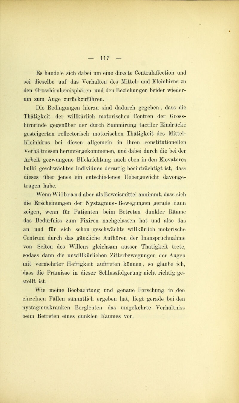 Es handele sich dabei um eine directe Centralaffection und sei dieselbe auf das Verhalten des Mittel- und Kleinhirns zu den Grosshirnhemisphären und den Beziehungen beider wieder- um zum Auge zurückzuführen. Die Bedingungen hierzu sind dadurch gegeben, dass die Thätigkeit der willkürlich motorischen Centren der Gross- hirnrinde gegenüber der durch Summirung tactiler Eindrücke gesteigerten reflectorisch motorischen Thätigkeit des Mittel- Kleinhirns bei diesen allgemein in ihren constitutionellen Verhältnissen heruntergekommenen, und dabei durch die bei der Arbeit gezwungene Blickrichtung nach oben in den Elevatores bulbi geschwächten Individuen derartig beeinträchtigt ist, dass dieses über jenes ein entschiedenes Uebergewicht davonge- tragen habe. Wenn Wilbr and aber als Beweismittel annimmt, dass sich die Erscheinungen der Nystagmus - Bewegungen gerade dann zeigen, wenn für Patienten beim Betreten dunkler Räume das Bedürfniss zum Fixiren nachgelassen hat und also das an und für sich schon geschwächte willkürlich motorische Centrum durch das gänzliche Aufhören der Inanspruchnahme von Seiten des Willens gleichsam ausser Thätigkeit trete, sodass dann die unwillkürlichen Zitterbewegungen der Augen mit vermehrter Heftigkeit auftreten können, so glaube ich, dass die Prämisse in dieser Schlussfolgerung nicht richtig ge- stellt ist. Wie meine Beobachtung und genaue Forschung in den einzelnen Fällen sämmtlich ergeben hat, liegt gerade bei den nystagmuskranken Bergleuten das umgekehrte Verhältniss beim Betreten eines dunklen Raumes vor.