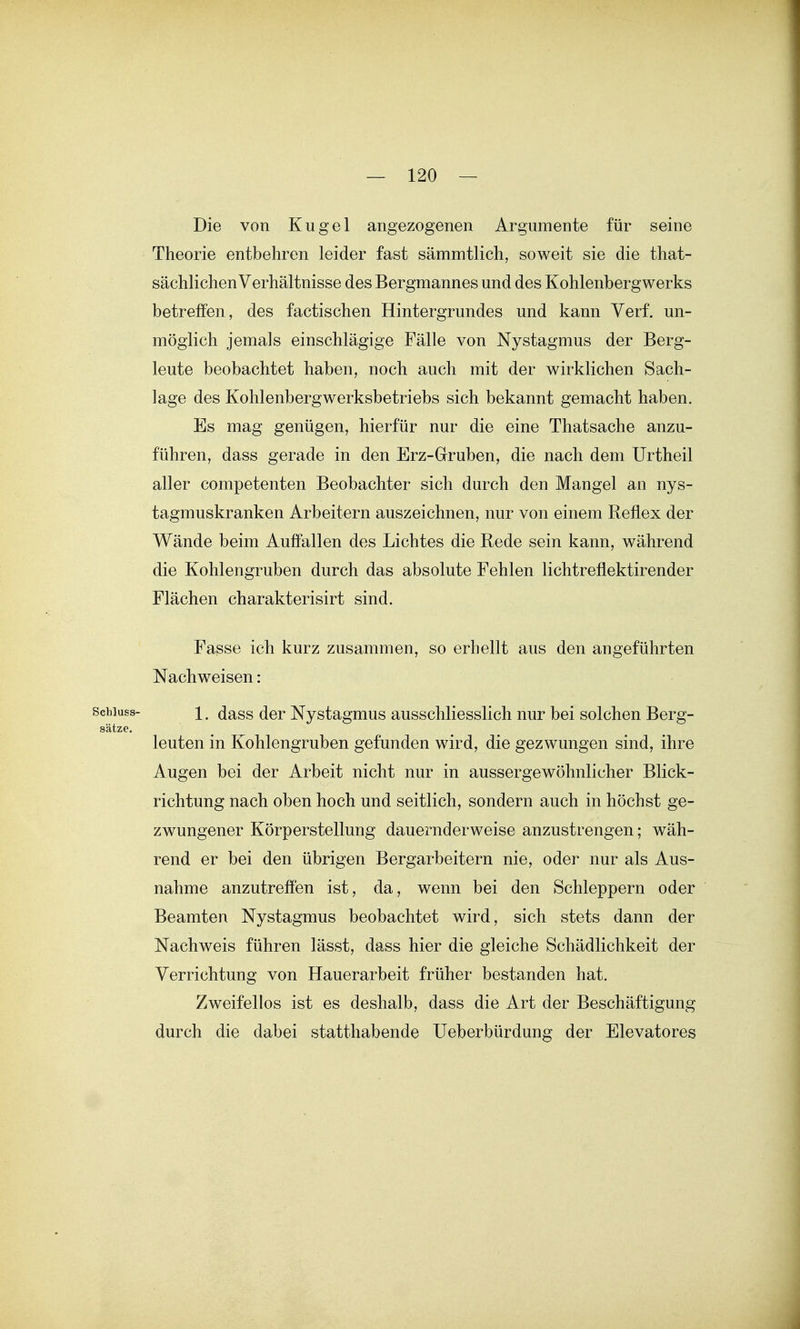 Die von Kugel angezogenen Argumente für seine Theorie entbehren leider fast sämmtlich, soweit sie die that- sächlichen Verhältnisse des Bergmannes und des Kohlenbergwerks betreffen, des factischen Hintergrundes und kann Verf. un- möglich jemals einschlägige Fälle von Nystagmus der Berg- leute beobachtet haben, noch auch mit der wirklichen Sach- lage des Kohlenbergwerksbetriebs sich bekannt gemacht haben. Es mag genügen, hierfür nur die eine Thatsache anzu- führen, dass gerade in den Erz-Gruben, die nach dem Urtheil aller competenten Beobachter sich durch den Mangel an nys- tagmuskranken Arbeitern auszeichnen, nur von einem Reflex der Wände beim Auffallen des Lichtes die Rede sein kann, während die Kohlengruben durch das absolute Fehlen lichtreflektirender Flächen charakterisirt sind. Fasse ich kurz zusammen, so erhellt aus den angeführten Nachweisen: scbiuss- 1. (Jass der Nystagmus ausschliesslich nur bei solchen Berg- sätze. leuten in Kohlengruben gefunden wird, die gezwungen sind, ihre Augen bei der Arbeit nicht nur in aussergewöhnlicher Blick- richtung nach oben hoch und seitlich, sondern auch in höchst ge- zwungener Körperstellung dauernderweise anzustrengen; wäh- rend er bei den übrigen Bergarbeitern nie, oder nur als Aus- nahme anzutreffen ist, da, wenn bei den Schleppern oder Beamten Nystagmus beobachtet wird, sich stets dann der Nachweis führen lässt, dass hier die gleiche Schädlichkeit der Verrichtung von Hauerarbeit früher bestanden hat. Zweifellos ist es deshalb, dass die Art der Beschäftigung durch die dabei statthabende Ueberbürdung der Elevatores