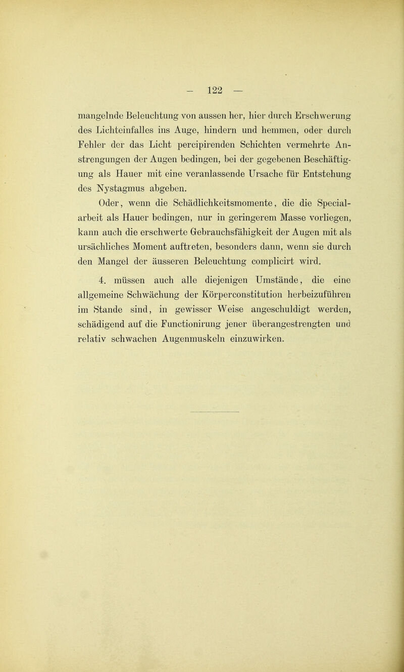 mangelnde Beleuchtung von aussen her, hier durch Erschwerung des Lichteinfalles ins Auge, hindern und hemmen, oder durch Fehler der das Licht percipirenden Schichten vermehrte An- strengungen der Augen bedingen, bei der gegebenen Beschäftig- ung als Hauer mit eine veranlassende Ursache für Entstehung des Nystagmus abgeben. Oder, wenn die Schädlichkeitsmomente, die die Special- arbeit als Hauer bedingen, nur in geringerem Masse vorliegen, kann auch die erschwerte Gebrauchsfähigkeit der Augen mit als ursächliches Moment auftreten, besonders dann, wenn sie durch den Mangel der äusseren Beleuchtung complicirt wird. 4. müssen auch alle diejenigen Umstände, die eine allgemeine Schwächung der Körperconstitution herbeizuführen im Stande sind, in gewisser Weise angeschuldigt werden, schädigend auf die Functionirung jener überangestrengten und relativ schwachen Augenmuskeln einzuwirken.