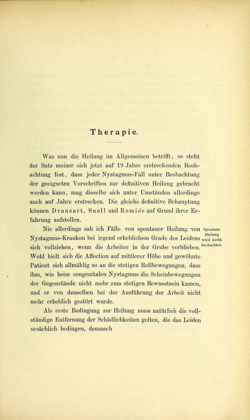 Therapie. Was nun die Heilung im Allgemeinen betrifft, so steht der Satz meiner sich jetzt auf 19 Jahre erstreckenden Beob- achtung fest, dass jeder Nystagmus-Fall unter Beobachtung der geeigneten Vorschriften zur definitiven Heilung gebracht werden kann, mag dieselbe sich unter Umständen allerdings auch auf Jahre erstrecken. Die gleiche definitive Behauptung können Dransart, Snell und Romiee auf Grund ihrer Er- fahrung aufstellen. Nie allerdings sah ich Fälle von spontaner Heilung von spontane Nystagmus-Kranken bei irgend erheblichem Grade des Leidens wird kht sich vollziehen, wenn die Arbeiter in der Grube verblieben. Wohl hielt sich die Affection auf mittlerer Höhe und gewöhnte Patient sich allmählig so an die stetigen Rollbewegungen, dass ihm, wie beim congenitalen Nystagmus die Scheinbewegungen der Gegenstände nicht mehr zum stetigen Bewusstsein kamen, und er von denselben bei der Ausführung der Arbeit nicht mehr erheblich gestört wurde. Als erste Bedingung zur Heilung muss natürlich die voll- ständige Entfernung der Schädlichkeiten gelten, die das Leiden ursächlich bedingen, demnach