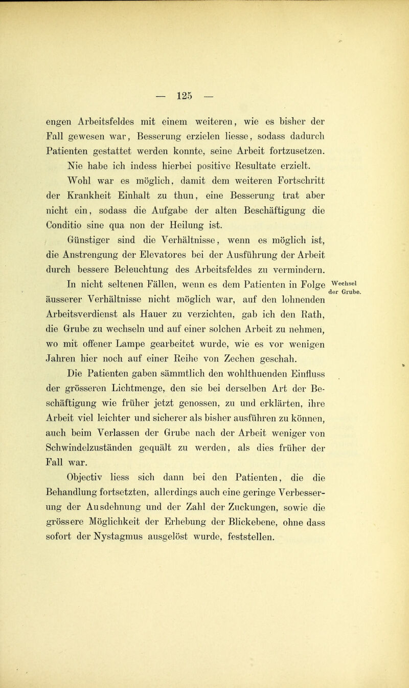 engen Arbeitsfeldes mit einem weiteren, wie es bisher der Fall gewesen war, Besserung erzielen liesse, sodass dadurch Patienten gestattet werden konnte, seine Arbeit fortzusetzen. Nie habe ich indess hierbei positive Resultate erzielt. Wohl war es möglich, damit dem weiteren Fortschritt der Krankheit Einhalt zu thun, eine Besserung trat aber nicht ein, sodass die Aufgabe der alten Beschäftigung die Conditio sine qua non der Heilung ist. Günstiger sind die Verhältnisse, wenn es möglich ist, die Anstrengung der Elevatores bei der Ausführung der Arbeit durch bessere Beleuchtung des Arbeitsfeldes zu vermindern. In nicht seltenen Fällen, wenn es dem Patienten in Folge Wechsel der Grubt äusserer Verhältnisse nicht möglich war, auf den lohnenden Arbeitsverdienst als Hauer zu verzichten, gab ich den Rath, die Grube zu wechseln und auf einer solchen Arbeit zu nehmen, wo mit offener Lampe gearbeitet wurde, wie es vor wenigen Jahren hier noch auf einer Reihe von Zechen geschah. Die Patienten gaben sämmtlich den wohlthuenden Einfluss der grösseren Lichtmenge, den sie bei derselben Art der Be- schäftigung wie früher jetzt genossen, zu und erklärten, ihre Arbeit viel leichter und sicherer als bisher ausführen zu können, auch beim Verlassen der Grube nach der Arbeit weniger von Schwindelzuständen gequält zu werden, als dies früher der Fall war. Objectiv Hess sich dann bei den Patienten, die die Behandlung fortsetzten, allerdings auch eine geringe Verbesser- ung der Ausdehnung und der Zahl der Zuckungen, sowie die grössere Möglichkeit der Erhebung der Blickebene, ohne dass sofort der Nystagmus ausgelöst wurde, feststellen.
