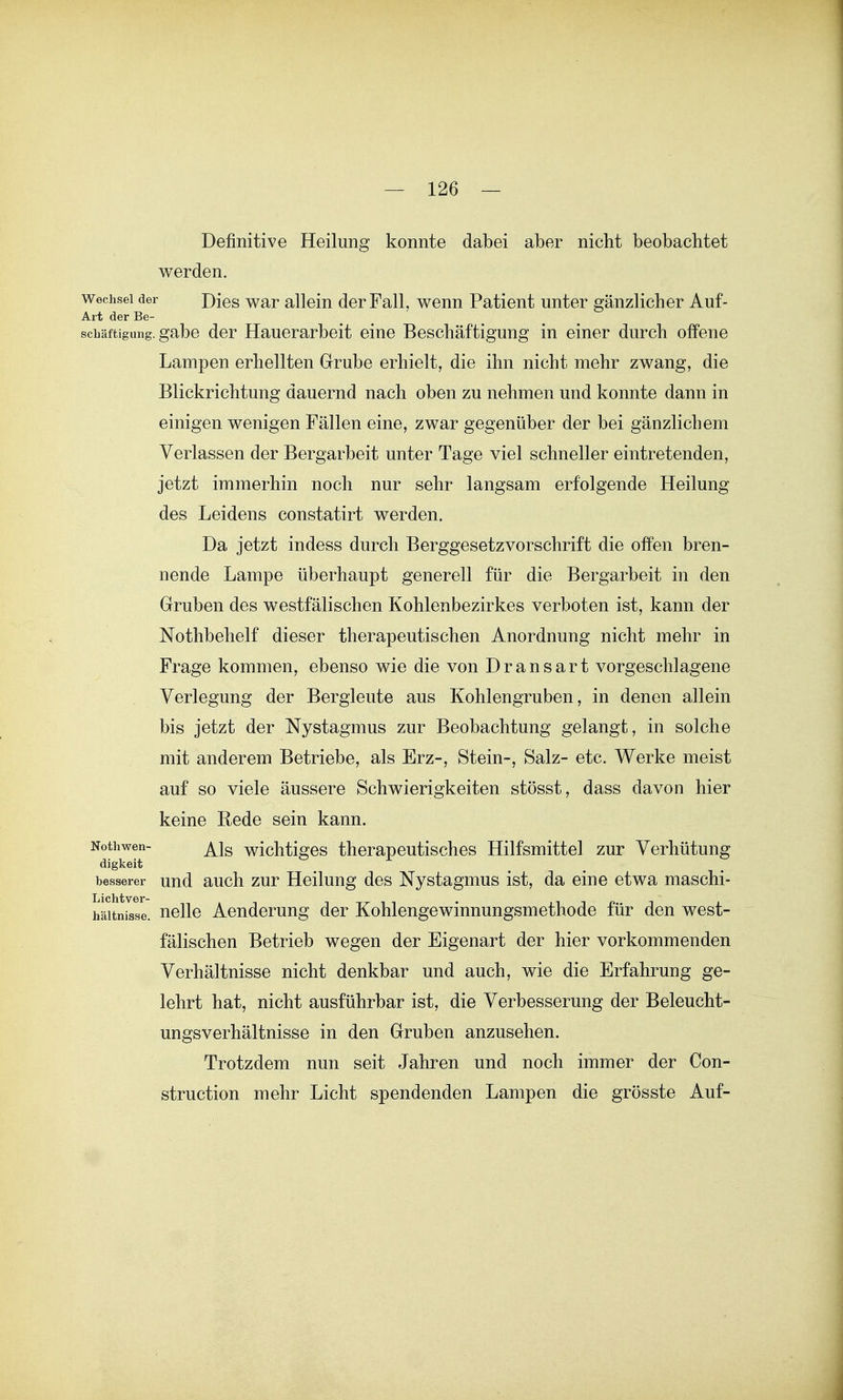 Definitive Heilung konnte dabei aber nicht beobachtet werden. Wechsel der Dies War allein der Fall, wenn Patient unter gänzlicher Auf- Art der Be- schäftigung, gäbe der Hauerarbeit eine Beschäftigung in einer durch offene Lampen erhellten Grube erhielt, die ihn nicht mehr zwang, die Blickrichtung dauernd nach oben zu nehmen und konnte dann in einigen wenigen Fällen eine, zwar gegenüber der bei gänzlichem Verlassen der Bergarbeit unter Tage viel schneller eintretenden, jetzt immerhin noch nur sehr langsam erfolgende Heilung des Leidens constatirt werden. Da jetzt indess durch Berggesetz Vorschrift die offen bren- nende Lampe überhaupt generell für die Bergarbeit in den Gruben des westfälischen Kohlenbezirkes verboten ist, kann der Nothbehelf dieser therapeutischen Anordnung nicht mehr in Frage kommen, ebenso wie die von Dransart vorgeschlagene Verlegung der Bergleute aus Kohlengruben, in denen allein bis jetzt der Nystagmus zur Beobachtung gelangt, in solche mit anderem Betriebe, als Erz-, Stein-, Salz- etc. Werke meist auf so viele äussere Schwierigkeiten stösst, dass davon hier keine Rede sein kann. Nothwen- wichtiges therapeutisches Hilfsmittel zur Verhütung digkeit besserer und auch zur Heilung des Nystagmus ist, da eine etwa maschi- häitnisse. nelle Aenderung der Kohlengewinnungsmethode für den west- fälischen Betrieb wegen der Eigenart der hier vorkommenden Verhältnisse nicht denkbar und auch, wie die Erfahrung ge- lehrt hat, nicht ausführbar ist, die Verbesserung der Beleucht- ungsverhältnisse in den Gruben anzusehen. Trotzdem nun seit Jahren und noch immer der Con- struction mehr Licht spendenden Lampen die grösste Auf-