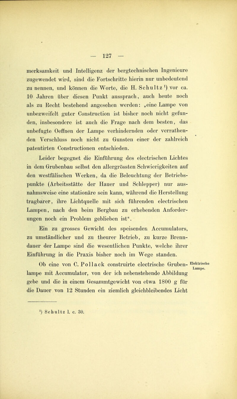 merksamkeit und Intelligenz der bergtechnischen Ingenieure zugewendet wird, sind die Fortschritte hierin nur unbedeutend zu nennen, und können die Worte, die H. Schultz ^) vor ca. 10 Jahren über diesen Punkt aussprach, auch heute noch als zu Recht bestehend angesehen werden: „eine Lampe von unbezweifelt guter Construction ist bisher noch nicht gefun- den, insbesondere ist auch die Frage nach dem besten, das unbefugte Oeffnen der Lampe verhindernden oder verrathen- den Verschluss noch nicht zu Gunsten einer der zahlreich patentirten Constructionen entschieden. Leider begegnet die Einführung des electrischen Lichtes in dem Grubenbau selbst den allergrössten Schwierigkeiten auf den westfälischen Werken, da die Beleuchtung der Betriebs- punkte (Arbeitsstätte der Hauer und Schlepper) nur aus- nahmsweise eine stationäre sein kann, während die Herstellung tragbarer, ihre Lichtquelle mit sich führenden electrischen Lampen, nach den beim Bergbau zu erhebenden Anforder- ungen noch ein Problem geblieben ist. Ein zu grosses Gewicht des speisenden Accumulators, zu umständlicher und zu theurer Betrieb, zu kurze Brenn- dauer der Lampe sind die wesentlichen Punkte, welche ihrer Einführung in die Praxis bisher noch im Wege standen. Ob eine von C. Pol lack construirte electrische Gruben- Lampe. lampe mit Accumulator, von der ich nebenstehende Abbildung gebe und die in einem Gesammtgewicht von etwa 1800 g für die Dauer von 12 Stunden ein ziemlich gleichbleibendes Licht Schultz 1. c. 30.