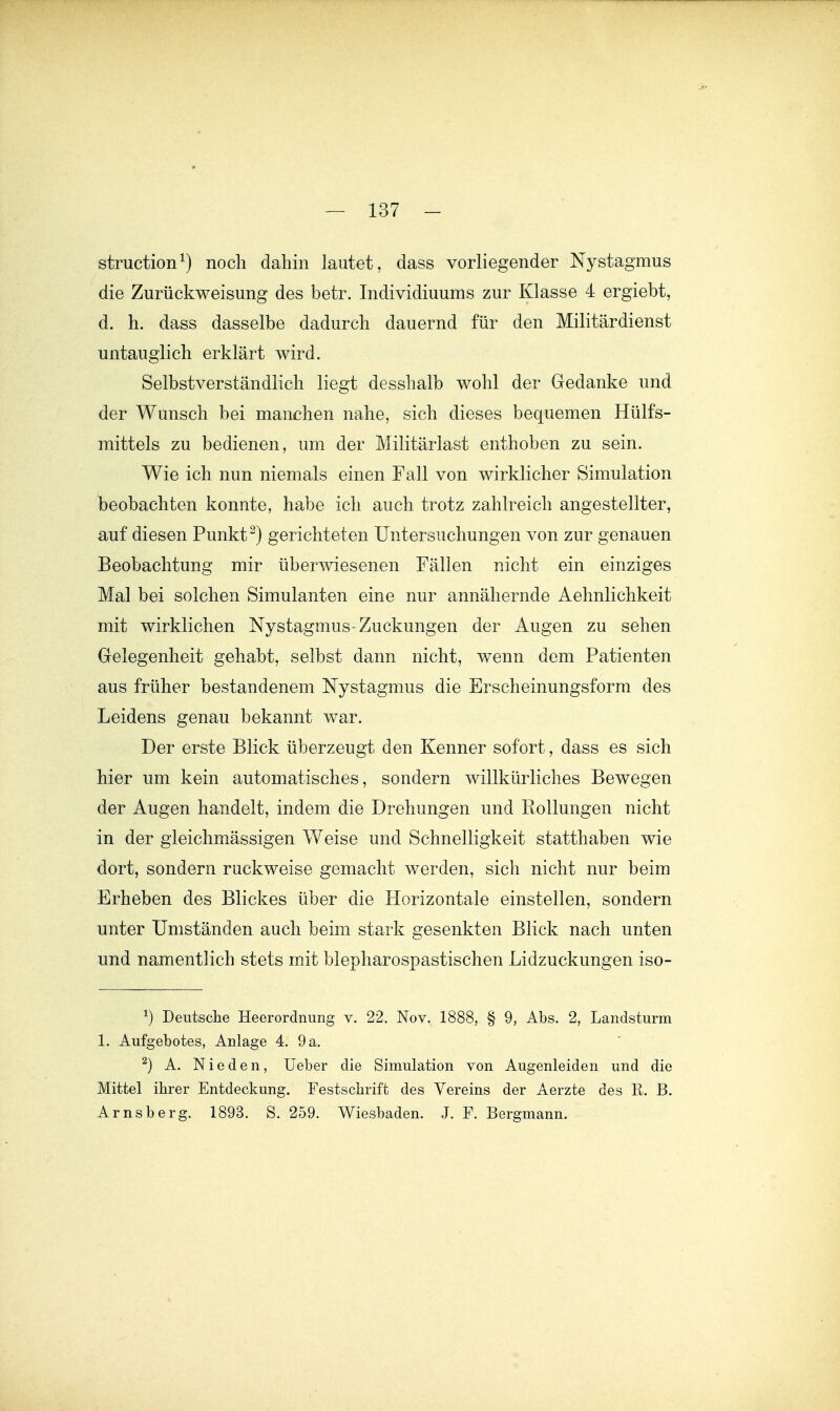 struction^) noch dahin lautet, dass vorliegender Nystagmus die Zurückweisung des betr. Individiuums zur Klasse 4 ergiebt, d. h. dass dasselbe dadurch dauernd für den Militärdienst untauglich erklärt wird. Selbstverständlich liegt desshalb wohl der Gedanke und der Wunsch bei manchen nahe, sich dieses bequemen Hülfs- mittels zu bedienen, um der Militärlast enthoben zu sein. Wie ich nun niemals einen Fall von wirklicher Simulation beobachten konnte, habe ich auch trotz zahlreich angestellter, auf diesen Punkt ^) gerichteten Untersuchungen von zur genauen Beobachtung mir überwiesenen Fällen nicht ein einziges Mal bei solchen Simulanten eine nur annähernde Aehnlichkeit mit wirklichen Nystagmus-Zuckungen der Augen zu sehen Gelegenheit gehabt, selbst dann nicht, wenn dem Patienten aus früher bestandenem Nystagmus die Erscheinungsform des Leidens genau bekannt war. Der erste Blick überzeugt den Kenner sofort, dass es sich hier um kein automatisches, sondern willkürliches Bewegen der Augen handelt, indem die Drehungen und Rollungen nicht in der gleichmässigen Weise und Schnelligkeit statthaben wie dort, sondern ruckweise gemacht werden, sich nicht nur beim Erheben des Blickes über die Horizontale einstellen, sondern unter Umständen auch beim stark gesenkten Blick nach unten und namentlich stets mit blepharospastischen Lidzuckungen iso- ^) Deutsclie Heerordnung v. 22. Nov. 1888, § 9, Abs. 2, Landsturm 1. Aufgebotes, Anlage 4. 9 a, ^) A. N i e d e n, lieber die Simulation von Augenleiden und die Mittel ihrer Entdeckung. Festschrift des Vereins der Aerzte des R. B. Arnsberg. 1893. S. 259. Wiesbaden. J. F. Bergmann.